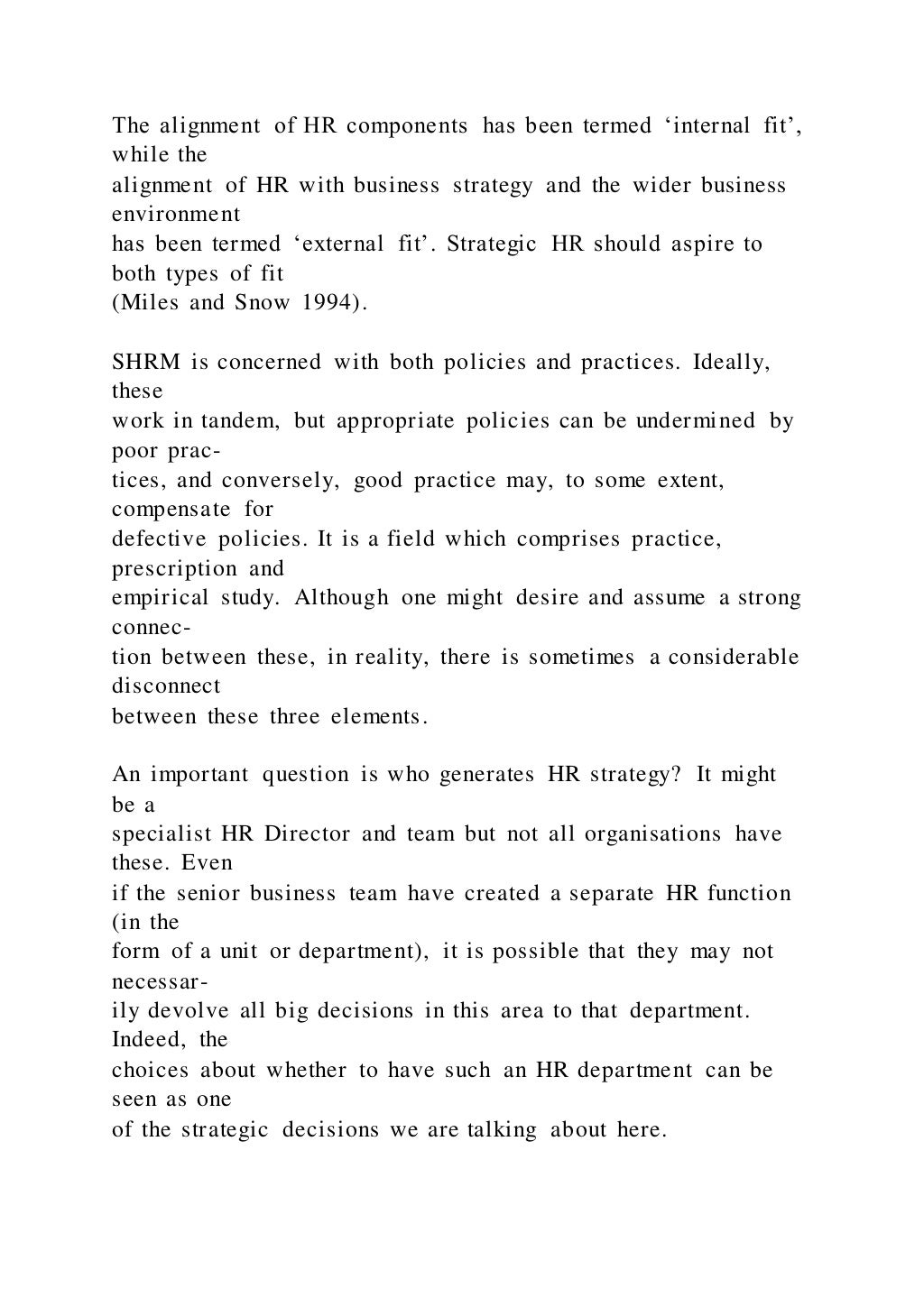 The alignment of HR components has been termed ‘internal fit’,
while the
alignment of HR with business strategy and the wider business
environment
has been termed ‘external fit’. Strategic HR should aspire to
both types of fit
(Miles and Snow 1994).
SHRM is concerned with both policies and practices. Ideally,
these
work in tandem, but appropriate policies can be undermined by
poor prac-
tices, and conversely, good practice may, to some extent,
compensate for
defective policies. It is a field which comprises practice,
prescription and
empirical study. Although one might desire and assume a strong
connec-
tion between these, in reality, there is sometimes a considerable
disconnect
between these three elements.
An important question is who generates HR strategy? It might
be a
specialist HR Director and team but not all organisations have
these. Even
if the senior business team have created a separate HR function
(in the
form of a unit or department), it is possible that they may not
necessar-
ily devolve all big decisions in this area to that department.
Indeed, the
choices about whether to have such an HR department can be
seen as one
of the strategic decisions we are talking about here.
 