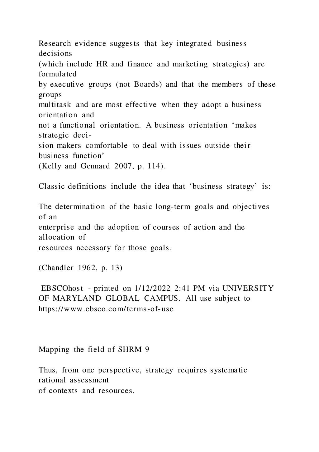 Research evidence suggests that key integrated business
decisions
(which include HR and finance and marketing strategies) are
formulated
by executive groups (not Boards) and that the members of these
groups
multitask and are most effective when they adopt a business
orientation and
not a functional orientation. A business orientation ‘makes
strategic deci-
sion makers comfortable to deal with issues outside thei r
business function’
(Kelly and Gennard 2007, p. 114).
Classic definitions include the idea that ‘business strategy’ is:
The determination of the basic long-term goals and objectives
of an
enterprise and the adoption of courses of action and the
allocation of
resources necessary for those goals.
(Chandler 1962, p. 13)
EBSCOhost - printed on 1/12/2022 2:41 PM via UNIVERSITY
OF MARYLAND GLOBAL CAMPUS. All use subject to
https://www.ebsco.com/terms-of-use
Mapping the field of SHRM 9
Thus, from one perspective, strategy requires systematic
rational assessment
of contexts and resources.
 
