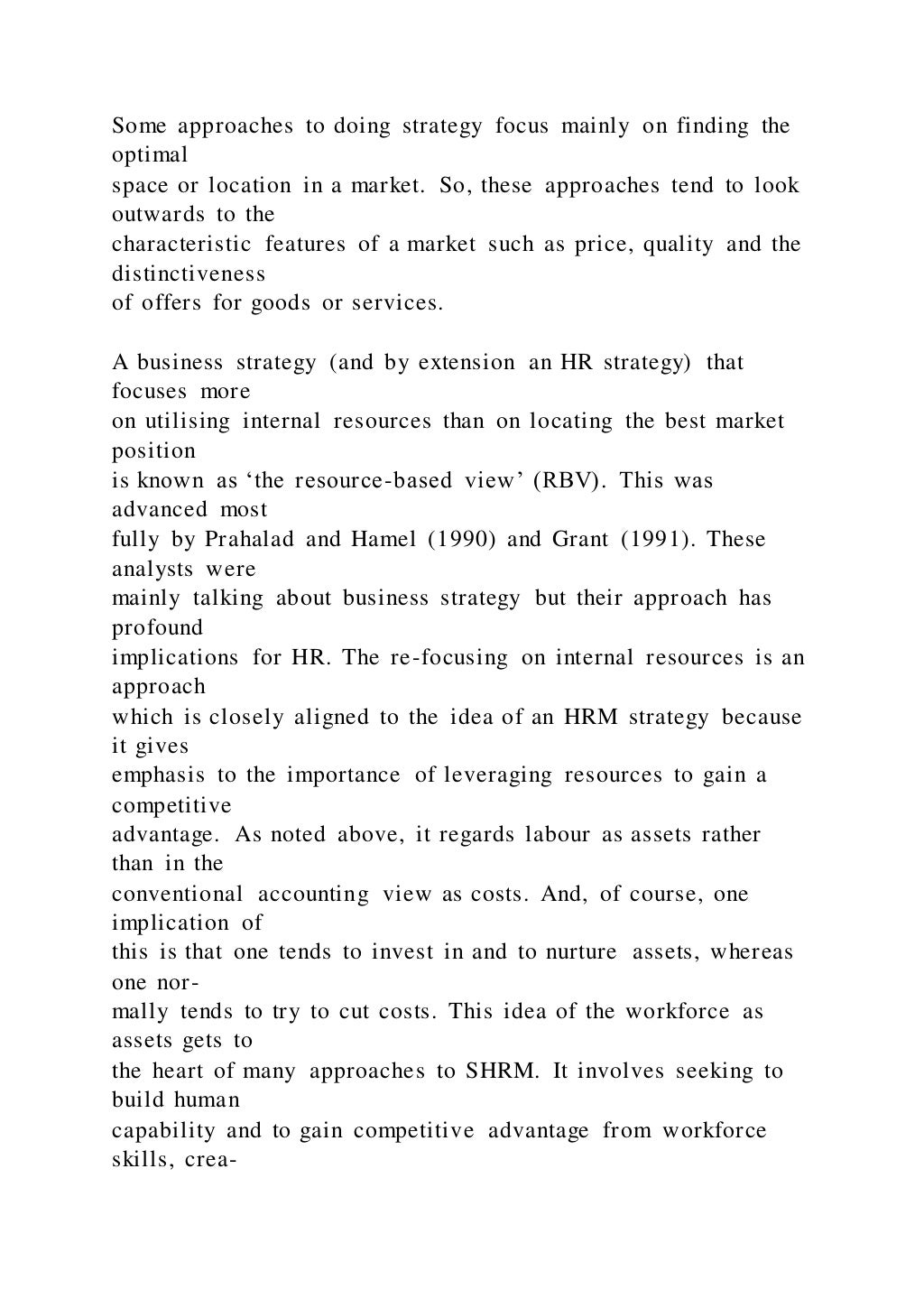 Some approaches to doing strategy focus mainly on finding the
optimal
space or location in a market. So, these approaches tend to look
outwards to the
characteristic features of a market such as price, quality and the
distinctiveness
of offers for goods or services.
A business strategy (and by extension an HR strategy) that
focuses more
on utilising internal resources than on locating the best market
position
is known as ‘the resource-based view’ (RBV). This was
advanced most
fully by Prahalad and Hamel (1990) and Grant (1991). These
analysts were
mainly talking about business strategy but their approach has
profound
implications for HR. The re-focusing on internal resources is an
approach
which is closely aligned to the idea of an HRM strategy because
it gives
emphasis to the importance of leveraging resources to gain a
competitive
advantage. As noted above, it regards labour as assets rather
than in the
conventional accounting view as costs. And, of course, one
implication of
this is that one tends to invest in and to nurture assets, whereas
one nor-
mally tends to try to cut costs. This idea of the workforce as
assets gets to
the heart of many approaches to SHRM. It involves seeking to
build human
capability and to gain competitive advantage from workforce
skills, crea-
 