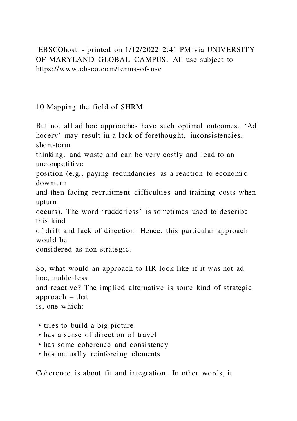 EBSCOhost - printed on 1/12/2022 2:41 PM via UNIVERSITY
OF MARYLAND GLOBAL CAMPUS. All use subject to
https://www.ebsco.com/terms-of-use
10 Mapping the field of SHRM
But not all ad hoc approaches have such optimal outcomes. ‘Ad
hocery’ may result in a lack of forethought, inconsistencies,
short-term
thinking, and waste and can be very costly and lead to an
uncompetitive
position (e.g., paying redundancies as a reaction to economi c
downturn
and then facing recruitment difficulties and training costs when
upturn
occurs). The word ‘rudderless’ is sometimes used to describe
this kind
of drift and lack of direction. Hence, this particular approach
would be
considered as non-strategic.
So, what would an approach to HR look like if it was not ad
hoc, rudderless
and reactive? The implied alternative is some kind of strategic
approach – that
is, one which:
• tries to build a big picture
• has a sense of direction of travel
• has some coherence and consistency
• has mutually reinforcing elements
Coherence is about fit and integration. In other words, it
 