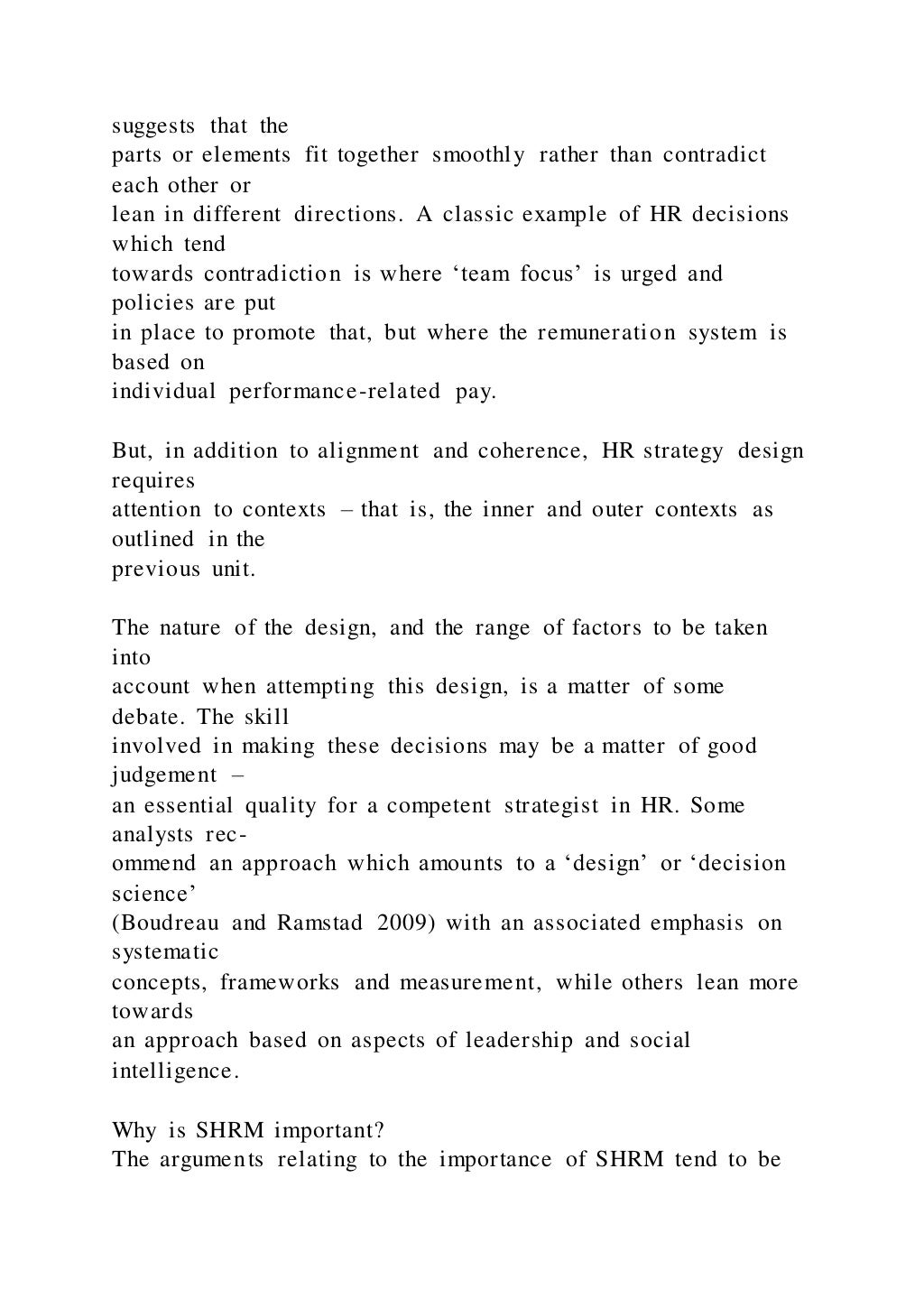 suggests that the
parts or elements fit together smoothly rather than contradict
each other or
lean in different directions. A classic example of HR decisions
which tend
towards contradiction is where ‘team focus’ is urged and
policies are put
in place to promote that, but where the remuneration system is
based on
individual performance-related pay.
But, in addition to alignment and coherence, HR strategy design
requires
attention to contexts – that is, the inner and outer contexts as
outlined in the
previous unit.
The nature of the design, and the range of factors to be taken
into
account when attempting this design, is a matter of some
debate. The skill
involved in making these decisions may be a matter of good
judgement –
an essential quality for a competent strategist in HR. Some
analysts rec-
ommend an approach which amounts to a ‘design’ or ‘decision
science’
(Boudreau and Ramstad 2009) with an associated emphasis on
systematic
concepts, frameworks and measurement, while others lean more
towards
an approach based on aspects of leadership and social
intelligence.
Why is SHRM important?
The arguments relating to the importance of SHRM tend to be
 