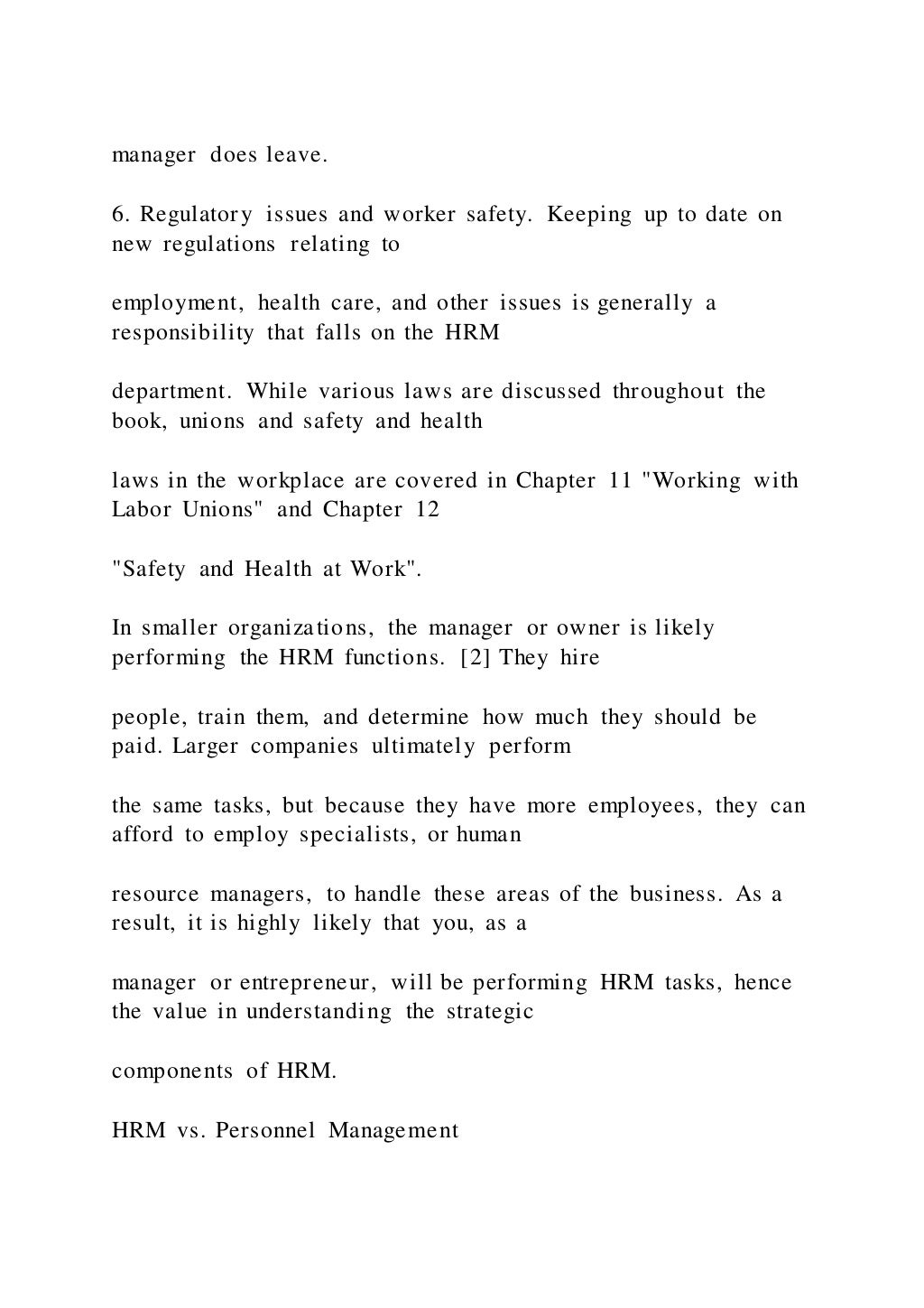 manager does leave.
6. Regulatory issues and worker safety. Keeping up to date on
new regulations relating to
employment, health care, and other issues is generally a
responsibility that falls on the HRM
department. While various laws are discussed throughout the
book, unions and safety and health
laws in the workplace are covered in Chapter 11 "Working with
Labor Unions" and Chapter 12
"Safety and Health at Work".
In smaller organizations, the manager or owner is likely
performing the HRM functions. [2] They hire
people, train them, and determine how much they should be
paid. Larger companies ultimately perform
the same tasks, but because they have more employees, they can
afford to employ specialists, or human
resource managers, to handle these areas of the business. As a
result, it is highly likely that you, as a
manager or entrepreneur, will be performing HRM tasks, hence
the value in understanding the strategic
components of HRM.
HRM vs. Personnel Management
 