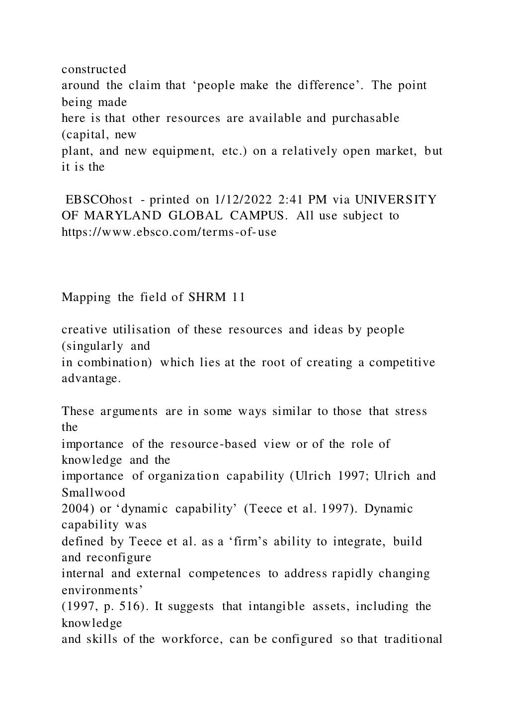 constructed
around the claim that ‘people make the difference’. The point
being made
here is that other resources are available and purchasable
(capital, new
plant, and new equipment, etc.) on a relatively open market, but
it is the
EBSCOhost - printed on 1/12/2022 2:41 PM via UNIVERSITY
OF MARYLAND GLOBAL CAMPUS. All use subject to
https://www.ebsco.com/terms-of-use
Mapping the field of SHRM 11
creative utilisation of these resources and ideas by people
(singularly and
in combination) which lies at the root of creating a competitive
advantage.
These arguments are in some ways similar to those that stress
the
importance of the resource-based view or of the role of
knowledge and the
importance of organization capability (Ulrich 1997; Ulrich and
Smallwood
2004) or ‘dynamic capability’ (Teece et al. 1997). Dynamic
capability was
defined by Teece et al. as a ‘firm’s ability to integrate, build
and reconfigure
internal and external competences to address rapidly changing
environments’
(1997, p. 516). It suggests that intangible assets, including the
knowledge
and skills of the workforce, can be configured so that traditional
 