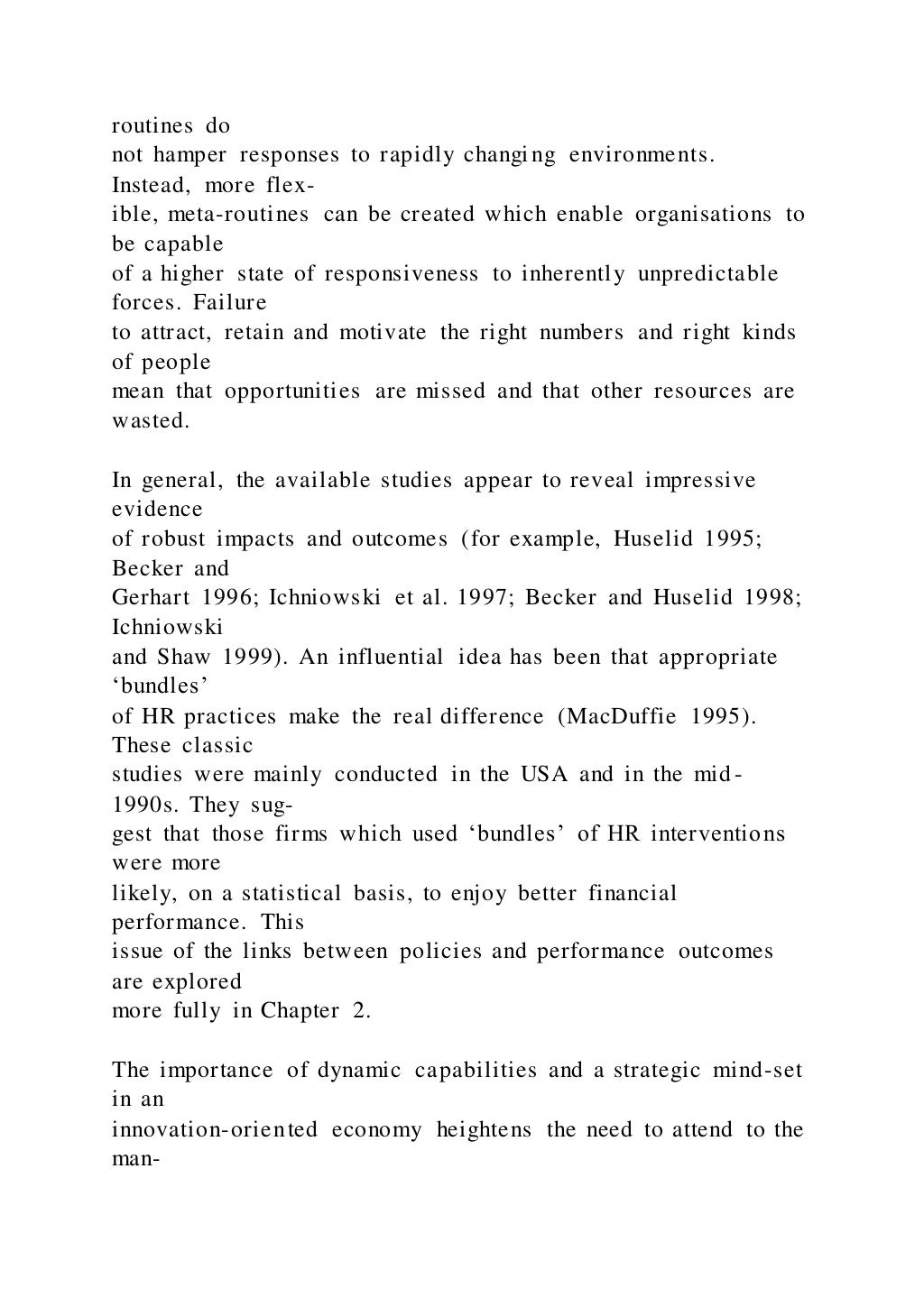routines do
not hamper responses to rapidly changing environments.
Instead, more flex-
ible, meta-routines can be created which enable organisations to
be capable
of a higher state of responsiveness to inherently unpredictable
forces. Failure
to attract, retain and motivate the right numbers and right kinds
of people
mean that opportunities are missed and that other resources are
wasted.
In general, the available studies appear to reveal impressive
evidence
of robust impacts and outcomes (for example, Huselid 1995;
Becker and
Gerhart 1996; Ichniowski et al. 1997; Becker and Huselid 1998;
Ichniowski
and Shaw 1999). An influential idea has been that appropriate
‘bundles’
of HR practices make the real difference (MacDuffie 1995).
These classic
studies were mainly conducted in the USA and in the mid-
1990s. They sug-
gest that those firms which used ‘bundles’ of HR interventions
were more
likely, on a statistical basis, to enjoy better financial
performance. This
issue of the links between policies and performance outcomes
are explored
more fully in Chapter 2.
The importance of dynamic capabilities and a strategic mind-set
in an
innovation-oriented economy heightens the need to attend to the
man-
 