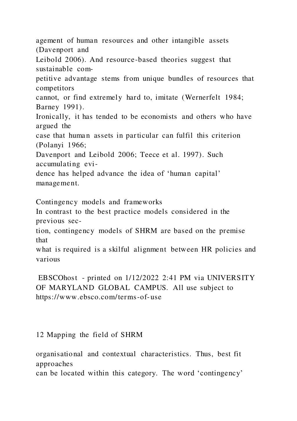 agement of human resources and other intangible assets
(Davenport and
Leibold 2006). And resource-based theories suggest that
sustainable com-
petitive advantage stems from unique bundles of resources that
competitors
cannot, or find extremely hard to, imitate (Wernerfelt 1984;
Barney 1991).
Ironically, it has tended to be economists and others who have
argued the
case that human assets in particular can fulfil this criterion
(Polanyi 1966;
Davenport and Leibold 2006; Teece et al. 1997). Such
accumulating evi-
dence has helped advance the idea of ‘human capital’
management.
Contingency models and frameworks
In contrast to the best practice models considered in the
previous sec-
tion, contingency models of SHRM are based on the premise
that
what is required is a skilful alignment between HR policies and
various
EBSCOhost - printed on 1/12/2022 2:41 PM via UNIVERSITY
OF MARYLAND GLOBAL CAMPUS. All use subject to
https://www.ebsco.com/terms-of-use
12 Mapping the field of SHRM
organisational and contextual characteristics. Thus, best fit
approaches
can be located within this category. The word ‘contingency’
 