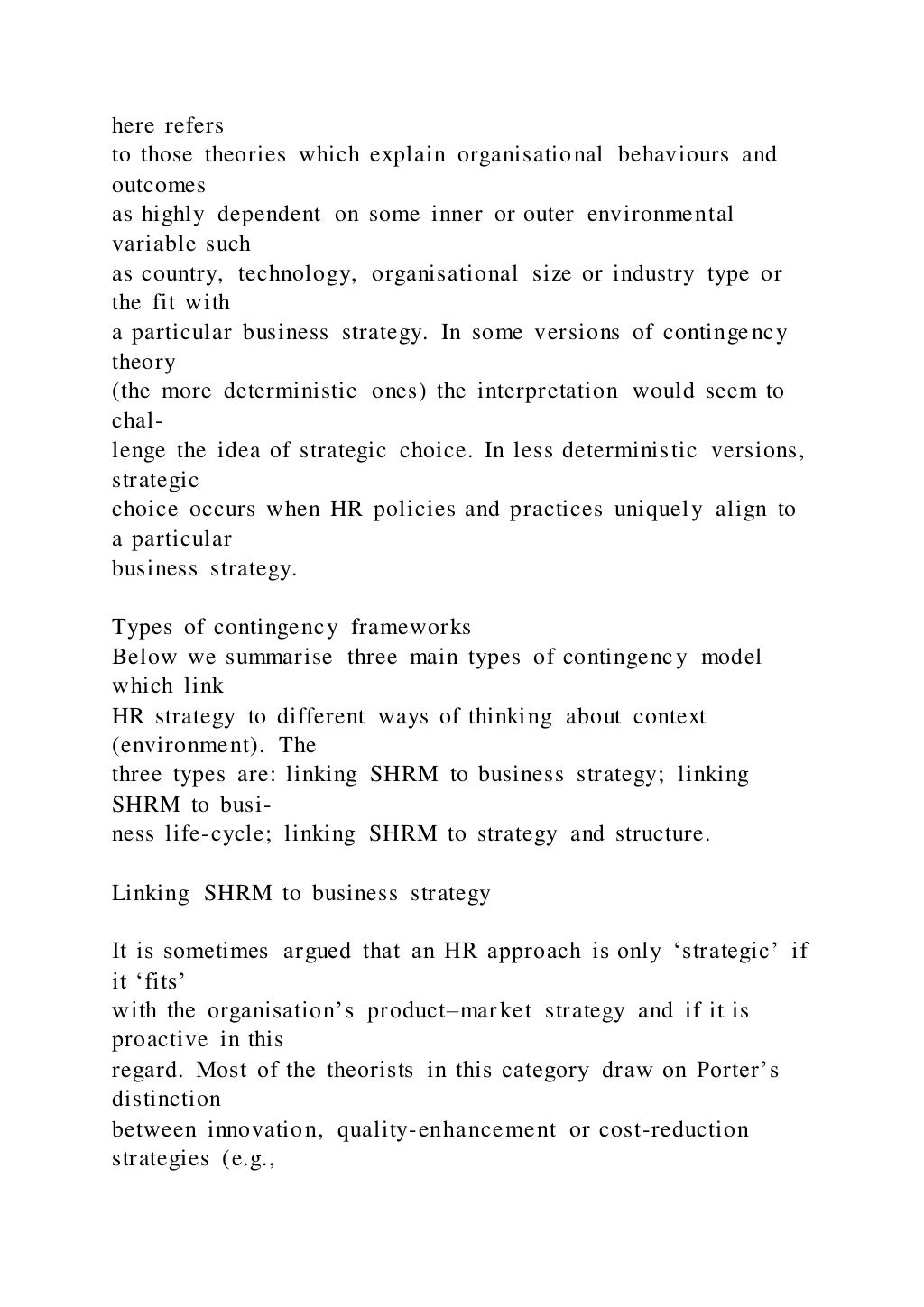 here refers
to those theories which explain organisational behaviours and
outcomes
as highly dependent on some inner or outer environmental
variable such
as country, technology, organisational size or industry type or
the fit with
a particular business strategy. In some versions of contingency
theory
(the more deterministic ones) the interpretation would seem to
chal-
lenge the idea of strategic choice. In less deterministic versions,
strategic
choice occurs when HR policies and practices uniquely align to
a particular
business strategy.
Types of contingency frameworks
Below we summarise three main types of contingency model
which link
HR strategy to different ways of thinking about context
(environment). The
three types are: linking SHRM to business strategy; linking
SHRM to busi-
ness life-cycle; linking SHRM to strategy and structure.
Linking SHRM to business strategy
It is sometimes argued that an HR approach is only ‘strategic’ if
it ‘fits’
with the organisation’s product–market strategy and if it is
proactive in this
regard. Most of the theorists in this category draw on Porter’s
distinction
between innovation, quality-enhancement or cost-reduction
strategies (e.g.,
 