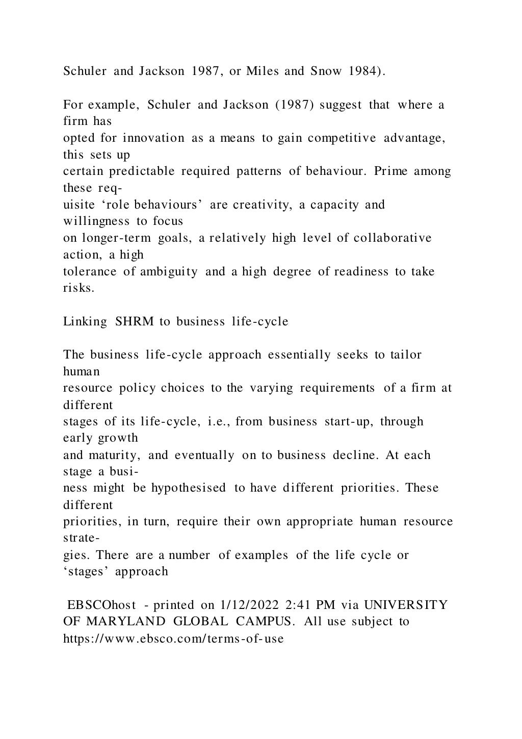 Schuler and Jackson 1987, or Miles and Snow 1984).
For example, Schuler and Jackson (1987) suggest that where a
firm has
opted for innovation as a means to gain competitive advantage,
this sets up
certain predictable required patterns of behaviour. Prime among
these req-
uisite ‘role behaviours’ are creativity, a capacity and
willingness to focus
on longer-term goals, a relatively high level of collaborative
action, a high
tolerance of ambiguity and a high degree of readiness to take
risks.
Linking SHRM to business life-cycle
The business life-cycle approach essentially seeks to tailor
human
resource policy choices to the varying requirements of a firm at
different
stages of its life-cycle, i.e., from business start-up, through
early growth
and maturity, and eventually on to business decline. At each
stage a busi-
ness might be hypothesised to have different priorities. These
different
priorities, in turn, require their own appropriate human resource
strate-
gies. There are a number of examples of the life cycle or
‘stages’ approach
EBSCOhost - printed on 1/12/2022 2:41 PM via UNIVERSITY
OF MARYLAND GLOBAL CAMPUS. All use subject to
https://www.ebsco.com/terms-of-use
 