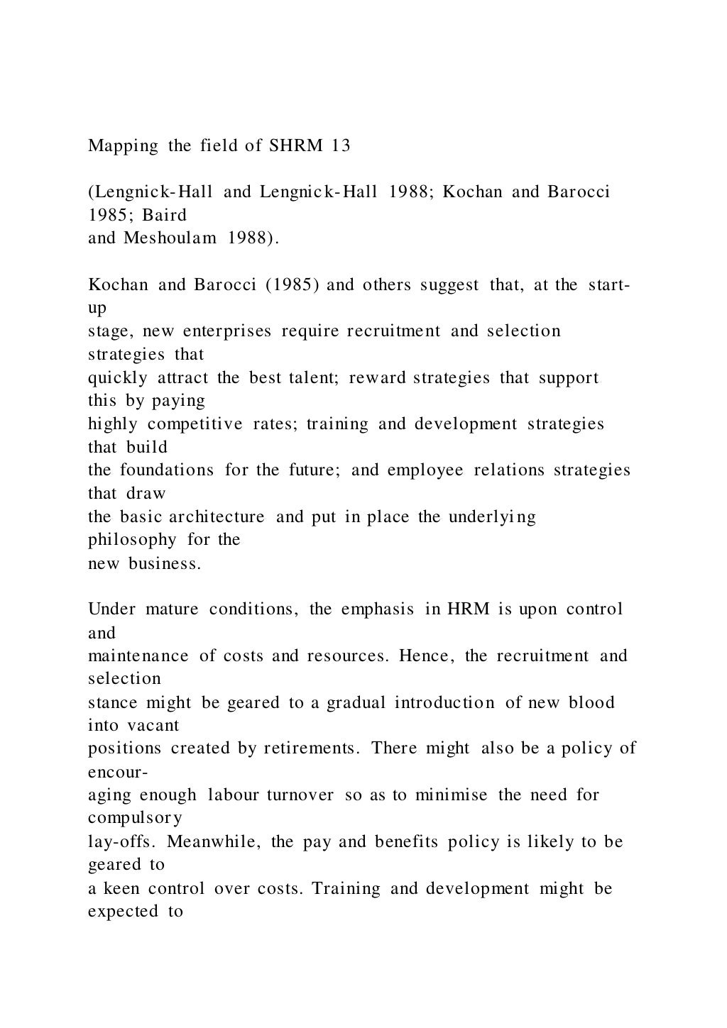 Mapping the field of SHRM 13
(Lengnick-Hall and Lengnick-Hall 1988; Kochan and Barocci
1985; Baird
and Meshoulam 1988).
Kochan and Barocci (1985) and others suggest that, at the start-
up
stage, new enterprises require recruitment and selection
strategies that
quickly attract the best talent; reward strategies that support
this by paying
highly competitive rates; training and development strategies
that build
the foundations for the future; and employee relations strategies
that draw
the basic architecture and put in place the underlying
philosophy for the
new business.
Under mature conditions, the emphasis in HRM is upon control
and
maintenance of costs and resources. Hence, the recruitment and
selection
stance might be geared to a gradual introduction of new blood
into vacant
positions created by retirements. There might also be a policy of
encour-
aging enough labour turnover so as to minimise the need for
compulsory
lay-offs. Meanwhile, the pay and benefits policy is likely to be
geared to
a keen control over costs. Training and development might be
expected to
 