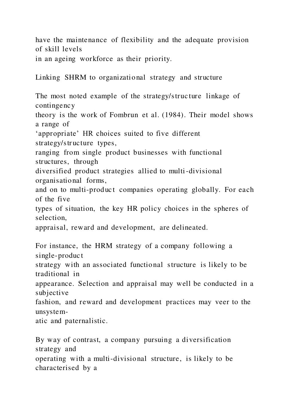 have the maintenance of flexibility and the adequate provision
of skill levels
in an ageing workforce as their priority.
Linking SHRM to organizational strategy and structure
The most noted example of the strategy/structure linkage of
contingency
theory is the work of Fombrun et al. (1984). Their model shows
a range of
‘appropriate’ HR choices suited to five different
strategy/structure types,
ranging from single product businesses with functional
structures, through
diversified product strategies allied to multi-divisional
organisational forms,
and on to multi-product companies operating globally. For each
of the five
types of situation, the key HR policy choices in the spheres of
selection,
appraisal, reward and development, are delineated.
For instance, the HRM strategy of a company following a
single-product
strategy with an associated functional structure is likely to be
traditional in
appearance. Selection and appraisal may well be conducted in a
subjective
fashion, and reward and development practices may veer to the
unsystem-
atic and paternalistic.
By way of contrast, a company pursuing a diversification
strategy and
operating with a multi-divisional structure, is likely to be
characterised by a
 