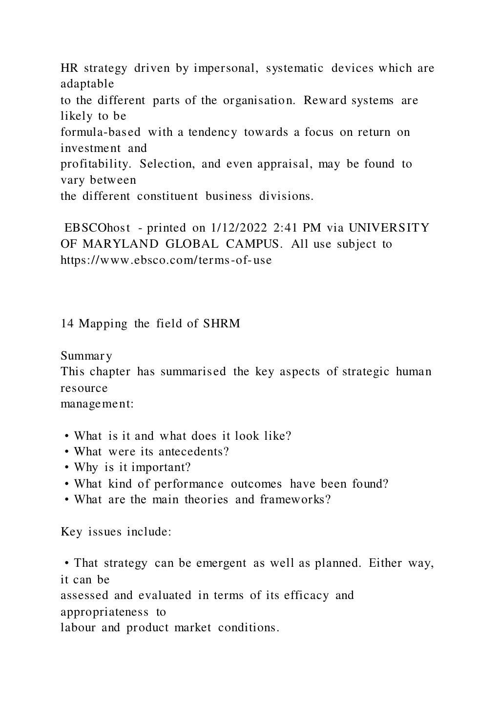 HR strategy driven by impersonal, systematic devices which are
adaptable
to the different parts of the organisation. Reward systems are
likely to be
formula-based with a tendency towards a focus on return on
investment and
profitability. Selection, and even appraisal, may be found to
vary between
the different constituent business divisions.
EBSCOhost - printed on 1/12/2022 2:41 PM via UNIVERSITY
OF MARYLAND GLOBAL CAMPUS. All use subject to
https://www.ebsco.com/terms-of-use
14 Mapping the field of SHRM
Summary
This chapter has summarised the key aspects of strategic human
resource
management:
• What is it and what does it look like?
• What were its antecedents?
• Why is it important?
• What kind of performance outcomes have been found?
• What are the main theories and frameworks?
Key issues include:
• That strategy can be emergent as well as planned. Either way,
it can be
assessed and evaluated in terms of its efficacy and
appropriateness to
labour and product market conditions.
 