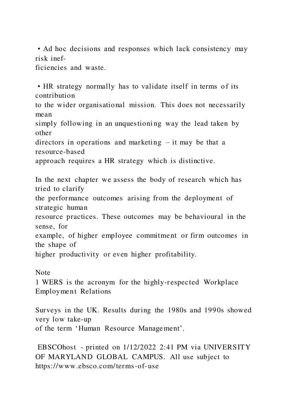 • Ad hoc decisions and responses which lack consistency may
risk inef-
ficiencies and waste.
• HR strategy normally has to validate itself in terms of its
contribution
to the wider organisational mission. This does not necessarily
mean
simply following in an unquestioning way the lead taken by
other
directors in operations and marketing – it may be that a
resource-based
approach requires a HR strategy which is distinctive.
In the next chapter we assess the body of research which has
tried to clarify
the performance outcomes arising from the deployment of
strategic human
resource practices. These outcomes may be behavioural in the
sense, for
example, of higher employee commitment or firm outcomes in
the shape of
higher productivity or even higher profitability.
Note
1 WERS is the acronym for the highly-respected Workplace
Employment Relations
Surveys in the UK. Results during the 1980s and 1990s showed
very low take-up
of the term ‘Human Resource Management’.
EBSCOhost - printed on 1/12/2022 2:41 PM via UNIVERSITY
OF MARYLAND GLOBAL CAMPUS. All use subject to
https://www.ebsco.com/terms-of-use
 