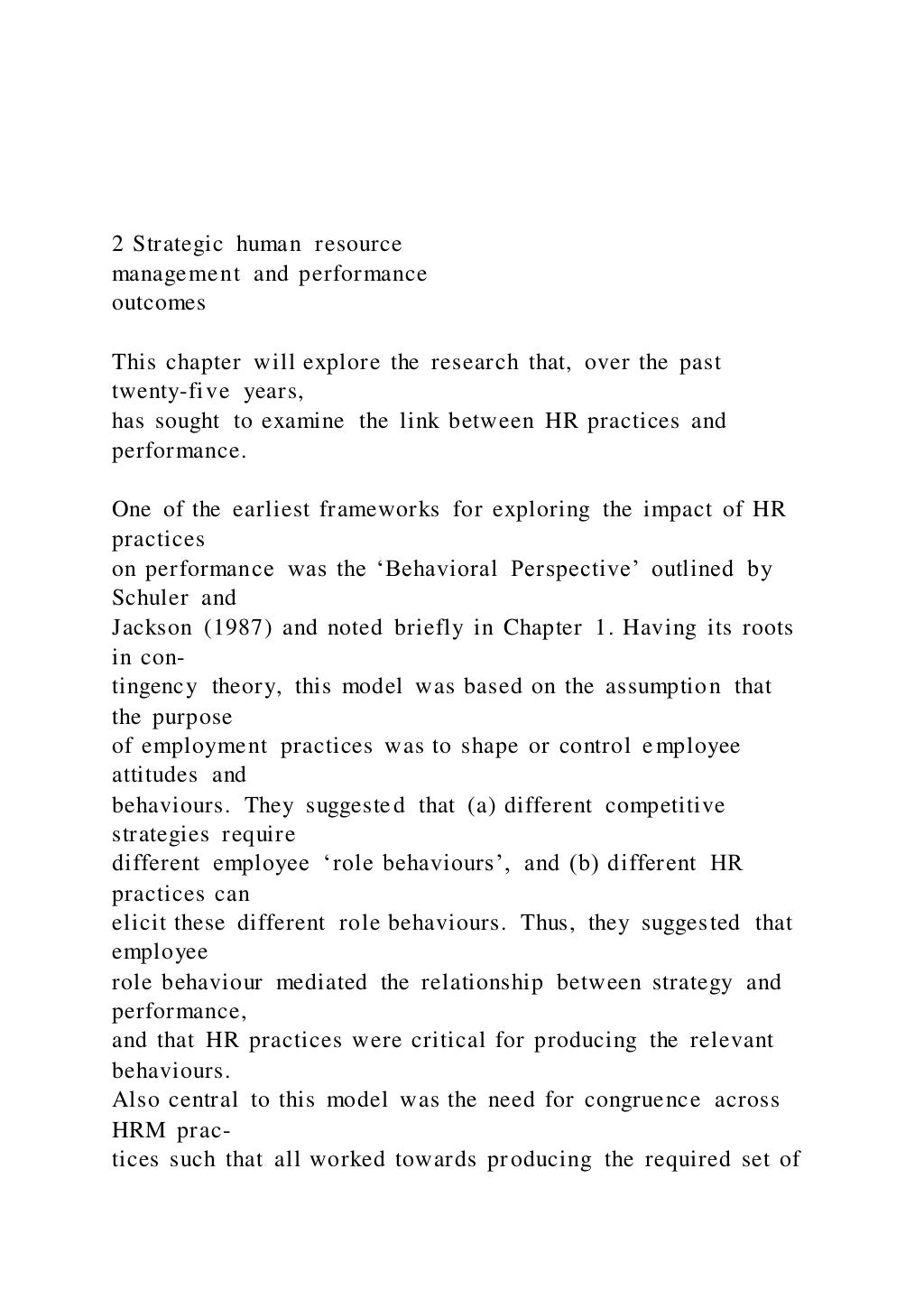2 Strategic human resource
management and performance
outcomes
This chapter will explore the research that, over the past
twenty-five years,
has sought to examine the link between HR practices and
performance.
One of the earliest frameworks for exploring the impact of HR
practices
on performance was the ‘Behavioral Perspective’ outlined by
Schuler and
Jackson (1987) and noted briefly in Chapter 1. Having its roots
in con-
tingency theory, this model was based on the assumption that
the purpose
of employment practices was to shape or control employee
attitudes and
behaviours. They suggested that (a) different competitive
strategies require
different employee ‘role behaviours’, and (b) different HR
practices can
elicit these different role behaviours. Thus, they suggested that
employee
role behaviour mediated the relationship between strategy and
performance,
and that HR practices were critical for producing the relevant
behaviours.
Also central to this model was the need for congruence across
HRM prac-
tices such that all worked towards producing the required set of
 