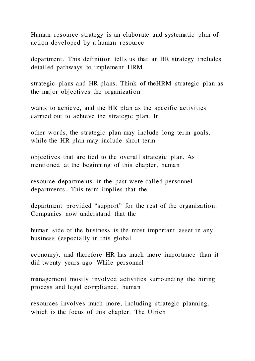 Human resource strategy is an elaborate and systematic plan of
action developed by a human resource
department. This definition tells us that an HR strategy includes
detailed pathways to implement HRM
strategic plans and HR plans. Think of theHRM strategic plan as
the major objectives the organization
wants to achieve, and the HR plan as the specific activities
carried out to achieve the strategic plan. In
other words, the strategic plan may include long-term goals,
while the HR plan may include short-term
objectives that are tied to the overall strategic plan. As
mentioned at the beginning of this chapter, human
resource departments in the past were called personnel
departments. This term implies that the
department provided “support” for the rest of the organization.
Companies now understand that the
human side of the business is the most important asset in any
business (especially in this global
economy), and therefore HR has much more importance than it
did twenty years ago. While personnel
management mostly involved activities surrounding the hiring
process and legal compliance, human
resources involves much more, including strategic planning,
which is the focus of this chapter. The Ulrich
 