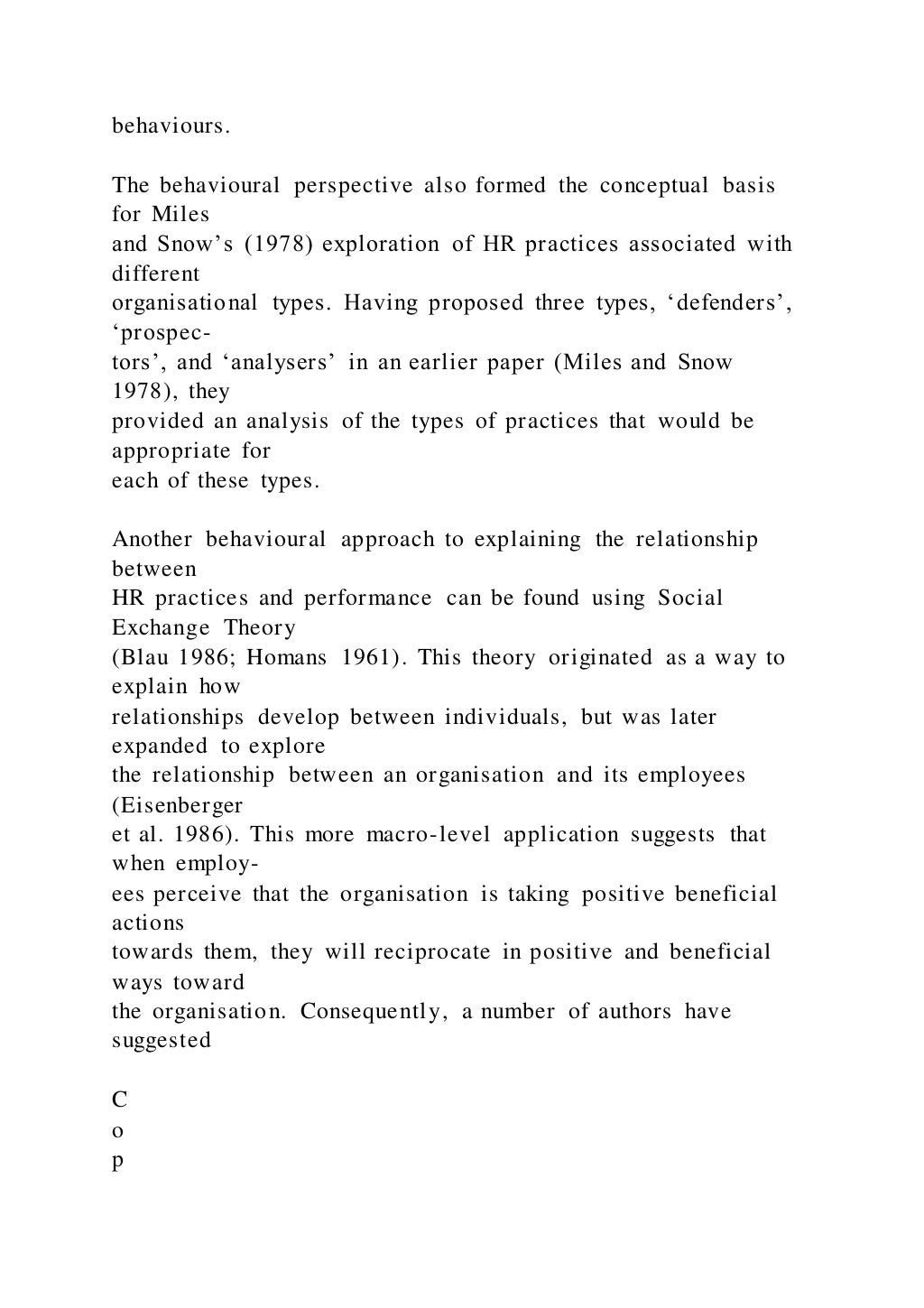 behaviours.
The behavioural perspective also formed the conceptual basis
for Miles
and Snow’s (1978) exploration of HR practices associated with
different
organisational types. Having proposed three types, ‘defenders’,
‘prospec-
tors’, and ‘analysers’ in an earlier paper (Miles and Snow
1978), they
provided an analysis of the types of practices that would be
appropriate for
each of these types.
Another behavioural approach to explaining the relationship
between
HR practices and performance can be found using Social
Exchange Theory
(Blau 1986; Homans 1961). This theory originated as a way to
explain how
relationships develop between individuals, but was later
expanded to explore
the relationship between an organisation and its employees
(Eisenberger
et al. 1986). This more macro-level application suggests that
when employ-
ees perceive that the organisation is taking positive beneficial
actions
towards them, they will reciprocate in positive and beneficial
ways toward
the organisation. Consequently, a number of authors have
suggested
C
o
p
 