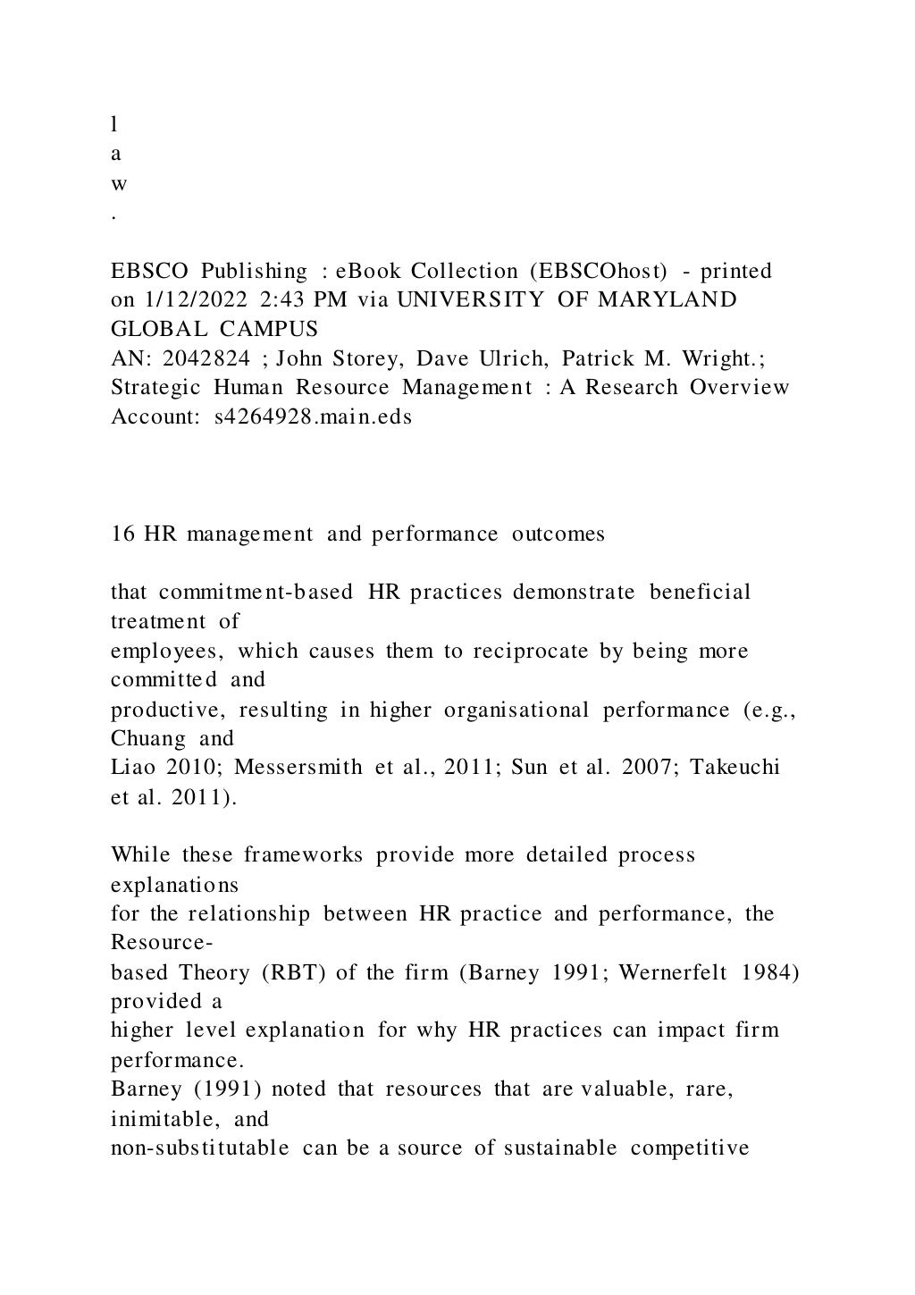 l
a
w
.
EBSCO Publishing : eBook Collection (EBSCOhost) - printed
on 1/12/2022 2:43 PM via UNIVERSITY OF MARYLAND
GLOBAL CAMPUS
AN: 2042824 ; John Storey, Dave Ulrich, Patrick M. Wright.;
Strategic Human Resource Management : A Research Overview
Account: s4264928.main.eds
16 HR management and performance outcomes
that commitment-based HR practices demonstrate beneficial
treatment of
employees, which causes them to reciprocate by being more
committed and
productive, resulting in higher organisational performance (e.g.,
Chuang and
Liao 2010; Messersmith et al., 2011; Sun et al. 2007; Takeuchi
et al. 2011).
While these frameworks provide more detailed process
explanations
for the relationship between HR practice and performance, the
Resource-
based Theory (RBT) of the firm (Barney 1991; Wernerfelt 1984)
provided a
higher level explanation for why HR practices can impact firm
performance.
Barney (1991) noted that resources that are valuable, rare,
inimitable, and
non-substitutable can be a source of sustainable competitive
 