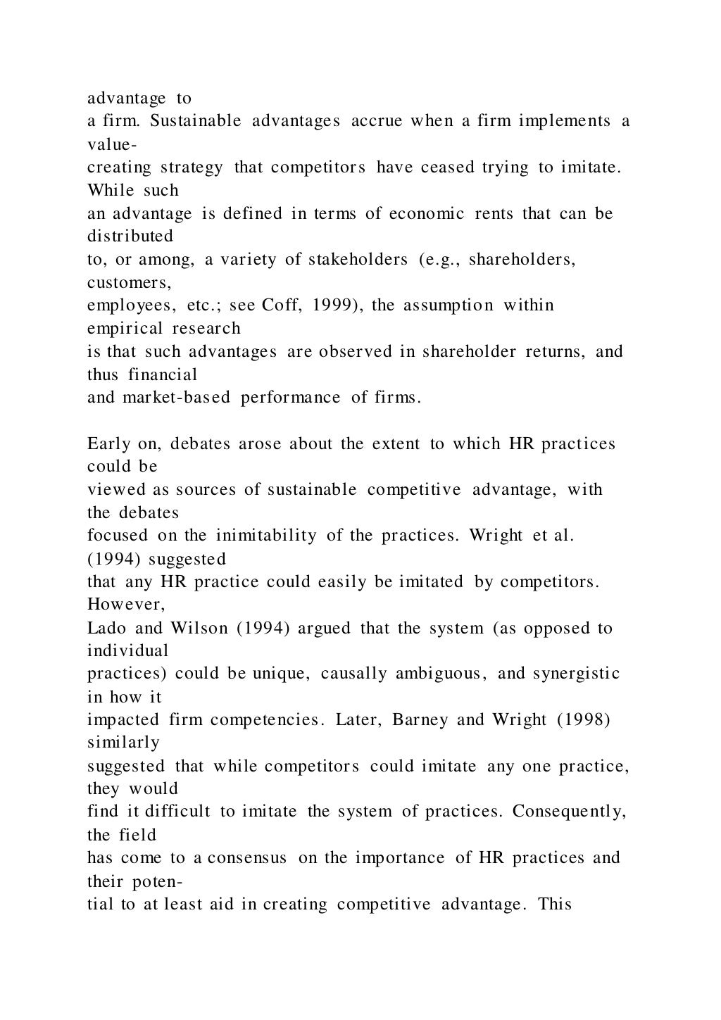 advantage to
a firm. Sustainable advantages accrue when a firm implements a
value-
creating strategy that competitors have ceased trying to imitate.
While such
an advantage is defined in terms of economic rents that can be
distributed
to, or among, a variety of stakeholders (e.g., shareholders,
customers,
employees, etc.; see Coff, 1999), the assumption within
empirical research
is that such advantages are observed in shareholder returns, and
thus financial
and market-based performance of firms.
Early on, debates arose about the extent to which HR practices
could be
viewed as sources of sustainable competitive advantage, with
the debates
focused on the inimitability of the practices. Wright et al.
(1994) suggested
that any HR practice could easily be imitated by competitors.
However,
Lado and Wilson (1994) argued that the system (as opposed to
individual
practices) could be unique, causally ambiguous, and synergistic
in how it
impacted firm competencies. Later, Barney and Wright (1998)
similarly
suggested that while competitors could imitate any one practice,
they would
find it difficult to imitate the system of practices. Consequently,
the field
has come to a consensus on the importance of HR practices and
their poten-
tial to at least aid in creating competitive advantage. This
 