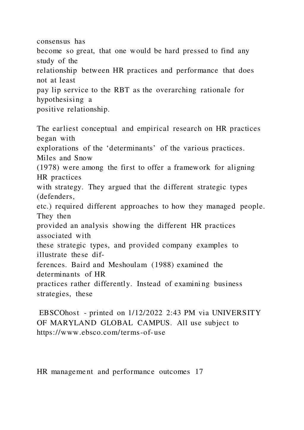 consensus has
become so great, that one would be hard pressed to find any
study of the
relationship between HR practices and performance that does
not at least
pay lip service to the RBT as the overarching rationale for
hypothesising a
positive relationship.
The earliest conceptual and empirical research on HR practices
began with
explorations of the ‘determinants’ of the various practices.
Miles and Snow
(1978) were among the first to offer a framework for aligning
HR practices
with strategy. They argued that the different strategic types
(defenders,
etc.) required different approaches to how they managed people.
They then
provided an analysis showing the different HR practices
associated with
these strategic types, and provided company examples to
illustrate these dif-
ferences. Baird and Meshoulam (1988) examined the
determinants of HR
practices rather differently. Instead of examining business
strategies, these
EBSCOhost - printed on 1/12/2022 2:43 PM via UNIVERSITY
OF MARYLAND GLOBAL CAMPUS. All use subject to
https://www.ebsco.com/terms-of-use
HR management and performance outcomes 17
 