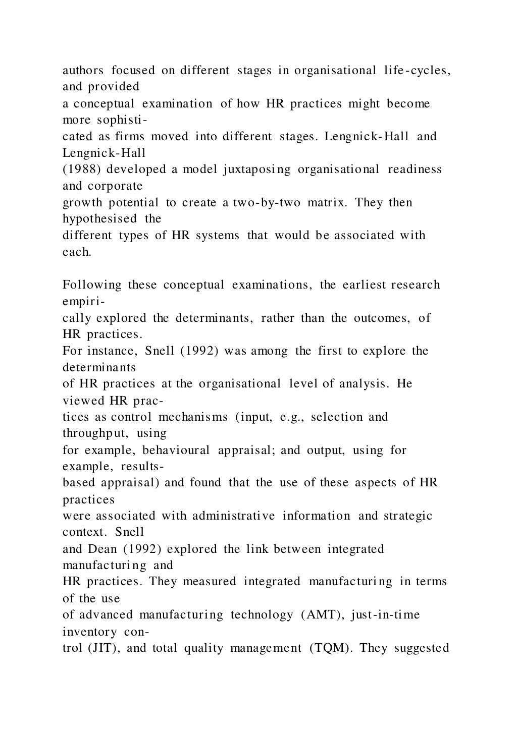 authors focused on different stages in organisational life-cycles,
and provided
a conceptual examination of how HR practices might become
more sophisti-
cated as firms moved into different stages. Lengnick-Hall and
Lengnick-Hall
(1988) developed a model juxtaposing organisational readiness
and corporate
growth potential to create a two-by-two matrix. They then
hypothesised the
different types of HR systems that would be associated with
each.
Following these conceptual examinations, the earliest research
empiri-
cally explored the determinants, rather than the outcomes, of
HR practices.
For instance, Snell (1992) was among the first to explore the
determinants
of HR practices at the organisational level of analysis. He
viewed HR prac-
tices as control mechanisms (input, e.g., selection and
throughput, using
for example, behavioural appraisal; and output, using for
example, results-
based appraisal) and found that the use of these aspects of HR
practices
were associated with administrative information and strategic
context. Snell
and Dean (1992) explored the link between integrated
manufacturing and
HR practices. They measured integrated manufacturing in terms
of the use
of advanced manufacturing technology (AMT), just-in-time
inventory con-
trol (JIT), and total quality management (TQM). They suggested
 