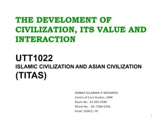THE DEVELOMENT OF
CIVILIZATION, ITS VALUE AND
INTERACTION
UTT1022
ISLAMIC CIVILIZATION AND ASIAN CIVILIZATION
(TITAS)
ADIBAH SULAIMAN @ MOHAMAD
Centre of Core Studies, USIM
Room No.: A3 066 (FEM)
Phone No. : 06-7988 6366
Email: GOALS/ FB
1
 