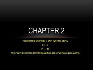 COMPUTER ASSEMBLY AND INSTALLATION
LH - 4
PH – 14
http://www.ciscopress.com/articles/article.asp?p=2086239&seqNum=5
CHAPTER 2
 