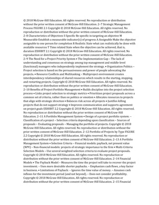 © 2018 McGraw-Hill Education. All rights reserved. No reproduction or distribution
without the prior written consent of McGraw-Hill Education. 2–7 Strategic Management
Process FIGURE 2.1 Copyright © 2018 McGraw-Hill Education. All rights reserved. No
reproduction or distribution without the prior written consent of McGraw-Hill Education.
2–8 Characteristics of Objectives S Specific Be specific in targeting an objective M
Measurable Establish a measurable indicator(s) of progress A Assignable Make the objective
assignable to one person for completion R Realistic State what can realistically be done with
available resources T Time related State when the objective can be achieved, that is,
duration EXHIBIT 2.1 Copyright © 2018 McGraw-Hill Education. All rights reserved. No
reproduction or distribution without the prior written consent of McGraw-Hill Education.
2–9 The Need for a Project Priority System • The Implementation Gap – The lack of
understanding and consensus on strategy among top management and middle-level
(functional) managers who independently implement the strategy. • Organization Politics –
Project selection is based on the persuasiveness and power of people advocating the
projects. • Resource Conflicts and Multitasking – Multiproject environment creates
interdependency relationships of shared resources which results in the starting, stopping,
and restarting projects. Copyright © 2018 McGraw-Hill Education. All rights reserved. No
reproduction or distribution without the prior written consent of McGraw-Hill Education.
2–10 Benefits of Project Portfolio Management • Builds discipline into the project selection
process • Links project selection to strategic metrics • Prioritizes project proposals across a
common set of criteria, rather than on politics or emotion • Allocates resources to projects
that align with strategic direction • Balances risk across all projects • Justifies killing
projects that do not support strategy • Improves communication and supports agreement
on project goals EXHIBIT 2.2 Copyright © 2018 McGraw-Hill Education. All rights reserved.
No reproduction or distribution without the prior written consent of McGraw-Hill
Education. 2–11 A Portfolio Management System • Design of a project portfolio system: –
Classification of a project – Selection criteria depending upon classification – Sources of
proposals – Evaluating proposals – Managing the portfolio of projects. Copyright © 2018
McGraw-Hill Education. All rights reserved. No reproduction or distribution without the
prior written consent of McGraw-Hill Education. 2–12 Portfolio of Projects by Type FIGURE
2.2 Copyright © 2018 McGraw-Hill Education. All rights reserved. No reproduction or
distribution without the prior written consent of McGraw-Hill Education. 2–13 A Portfolio
Management System • Selection Criteria – Financial models: payback, net present value
(NPV) – Non-financial models: projects of strategic importance to the firm • Multi-Criteria
Selection Models – Use several weighted selection criteria to evaluate project proposals.
Copyright © 2018 McGraw-Hill Education. All rights reserved. No reproduction or
distribution without the prior written consent of McGraw-Hill Education. 2–14 Financial
Models • The Payback Model – Measures the time the project will take to recover the project
investment. – Uses more desirable shorter paybacks. – Emphasizes cash flows, a key factor
in business. • Limitations of Payback: – Ignores the time value of money. – Assumes cash
inflows for the investment period (and not beyond). – Does not consider profitability.
Copyright © 2018 McGraw-Hill Education. All rights reserved. No reproduction or
distribution without the prior written consent of McGraw-Hill Education. 2–15 Financial
 