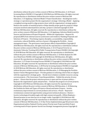 distribution without the prior written consent of McGraw-Hill Education. 2–22 Project
Screening Matrix FIGURE 2.3 Copyright © 2018 McGraw-Hill Education. All rights reserved.
No reproduction or distribution without the prior written consent of McGraw-Hill
Education. 2–23 Applying a Selection Model • Project Classification – Deciding how well a
strategic or operations project fits the organization’s strategy • Selecting a Model – Applying
a weighted scoring model to align projects closer with the organization’s strategic goals •
Reduces the number of wasteful projects • Helps identify proper goals for projects • Helps
everyone involved understand how and why a project is selected Copyright © 2018
McGraw-Hill Education. All rights reserved. No reproduction or distribution without the
prior written consent of McGraw-Hill Education. 2–24 Applying a Selection Model (cont’d) •
Sources and Solicitation of Project Proposals – Within the organization – Request for
proposal (RFP) from external sources (contractors and vendors) • Ranking Proposals and
Selection of Projects – Prioritizing requires discipline, accountability, responsibility,
constraints, reduced flexibility, and loss of power • Managing the Portfolio – Senior
management input – The governance team (project office) responsibilities Copyright ©
2018 McGraw-Hill Education. All rights reserved. No reproduction or distribution without
the prior written consent of McGraw-Hill Education. 2–25 A Proposal Form for an
Automatic Vehicular Tracking (AVL) Public Transportation Project FIGURE 2.4A Copyright
© 2018 McGraw-Hill Education. All rights reserved. No reproduction or distribution
without the prior written consent of McGraw-Hill Education. 2–26 Risk Analysis for 500-
Acre Wind Farm FIGURE 2.4B Copyright © 2018 McGraw-Hill Education. All rights
reserved. No reproduction or distribution without the prior written consent of McGraw-Hill
Education. 2–27 Project Screening Process FIGURE 2.5 Copyright © 2018 McGraw-Hill
Education. All rights reserved. No reproduction or distribution without the prior written
consent of McGraw-Hill Education. 2–28 Priority Screening Analysis FIGURE 2.6 Copyright
© 2018 McGraw-Hill Education. All rights reserved. No reproduction or distribution
without the prior written consent of McGraw-Hill Education. 2–29 Managing the Portfolio
System • Senior Management Input – Provide guidance in selecting criteria that are aligned
with the organization’s strategic goals. – Decide how to balance available resources among
current projects. • The Governance Team Responsibilities – Publish the priority of every
project. – Ensure that the project selection process is open and free of power politics. –
Reassess the organization’s goals and priorities. – Evaluate the progress of current projects.
Copyright © 2018 McGraw-Hill Education. All rights reserved. No reproduction or
distribution without the prior written consent of McGraw-Hill Education. 2–30 Balancing
the Portfolio for Risks and Types of Projects • Bread-and-butter Projects – Involve
evolutionary improvements to current products and services. • Pearls – Represent
revolutionary commercial opportunities using proven technical advances. • Oysters –
Involve technological breakthroughs with high commercial payoffs. • White Elephants –
Showed promise at one time but are no longer viable. Copyright © 2018 McGraw-Hill
Education. All rights reserved. No reproduction or distribution without the prior written
consent of McGraw-Hill Education. 2–31 Key Terms Implementation gap Net present value
Organizational politics Payback Priority system Priority team Project portfolio Project
screening matrix Project sponsor Sacred cow Strategic management process Copyright ©
 
