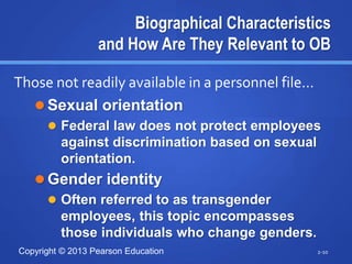 Copyright © 2013 Pearson Education
Biographical Characteristics
and How Are They Relevant to OB
 Sexual orientation
 Federal law does not protect employees
against discrimination based on sexual
orientation.
 Gender identity
 Often referred to as transgender
employees, this topic encompasses
those individuals who change genders.
2-10
Those not readily available in a personnel file…
 