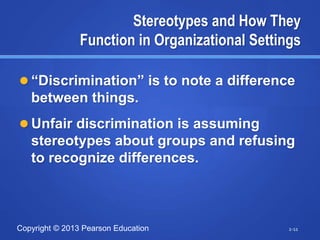 Copyright © 2013 Pearson Education
Stereotypes and How They
Function in Organizational Settings
 “Discrimination” is to note a difference
between things.
 Unfair discrimination is assuming
stereotypes about groups and refusing
to recognize differences.
2-11
 