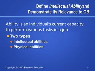 Copyright © 2013 Pearson Education
Define Intellectual Abilityand
Demonstrate Its Relevance to OB
 Two types
 Intellectual abilities
 Physical abilities
2-12
Ability is an individual’s current capacity
to perform various tasks in a job
 