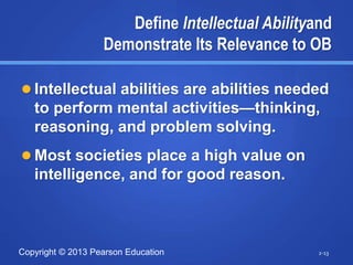 Copyright © 2013 Pearson Education
Define Intellectual Abilityand
Demonstrate Its Relevance to OB
 Intellectual abilities are abilities needed
to perform mental activities—thinking,
reasoning, and problem solving.
 Most societies place a high value on
intelligence, and for good reason.
2-13
 