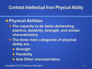 Copyright © 2013 Pearson Education
Contrast Intellectual from Physical Ability
 Physical Abilities
 The capacity to do tasks demanding
stamina, dexterity, strength, and similar
characteristics.
 The three main categories of physical
ability are…
 Strength
 Flexibility
 And Other characteristics
2-15
 