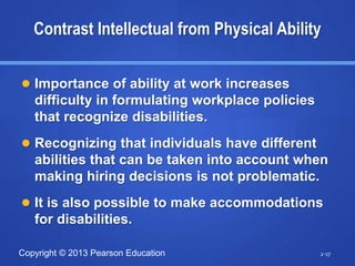 Copyright © 2013 Pearson Education
 Importance of ability at work increases
difficulty in formulating workplace policies
that recognize disabilities.
 Recognizing that individuals have different
abilities that can be taken into account when
making hiring decisions is not problematic.
 It is also possible to make accommodations
for disabilities.
2-17
Contrast Intellectual from Physical Ability
 