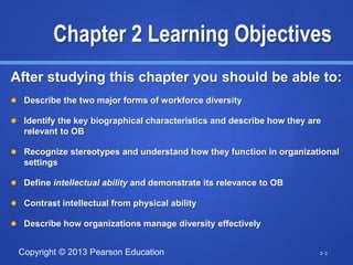 Copyright © 2013 Pearson Education
Chapter 2 Learning Objectives
After studying this chapter you should be able to:
 Describe the two major forms of workforce diversity
 Identify the key biographical characteristics and describe how they are
relevant to OB
 Recognize stereotypes and understand how they function in organizational
settings
 Define intellectual ability and demonstrate its relevance to OB
 Contrast intellectual from physical ability
 Describe how organizations manage diversity effectively
2-2
 