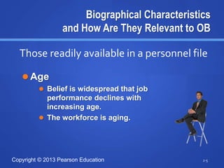 Copyright © 2013 Pearson Education
Biographical Characteristics
and How Are They Relevant to OB
 Age
 Belief is widespread that job
performance declines with
increasing age.
 The workforce is aging.
2-5
Those readily available in a personnel file
 
