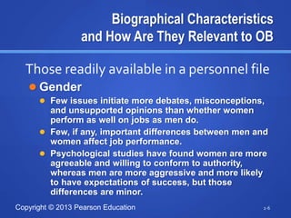 Copyright © 2013 Pearson Education
Biographical Characteristics
and How Are They Relevant to OB
 Gender
 Few issues initiate more debates, misconceptions,
and unsupported opinions than whether women
perform as well on jobs as men do.
 Few, if any, important differences between men and
women affect job performance.
 Psychological studies have found women are more
agreeable and willing to conform to authority,
whereas men are more aggressive and more likely
to have expectations of success, but those
differences are minor.
2-6
Those readily available in a personnel file
 