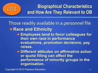 Copyright © 2013 Pearson Education
Biographical Characteristics
and How Are They Relevant to OB
 Race and Ethnicity
 Employees tend to favor colleagues for
their own race in performance
evaluations, promotion decisions, pay
raises.
 Different attitudes on affirmative action
or quota filling can affect the
performance of minority groups in the
organisation.
2-7
LO 2
Those readily available in a personnel file
 