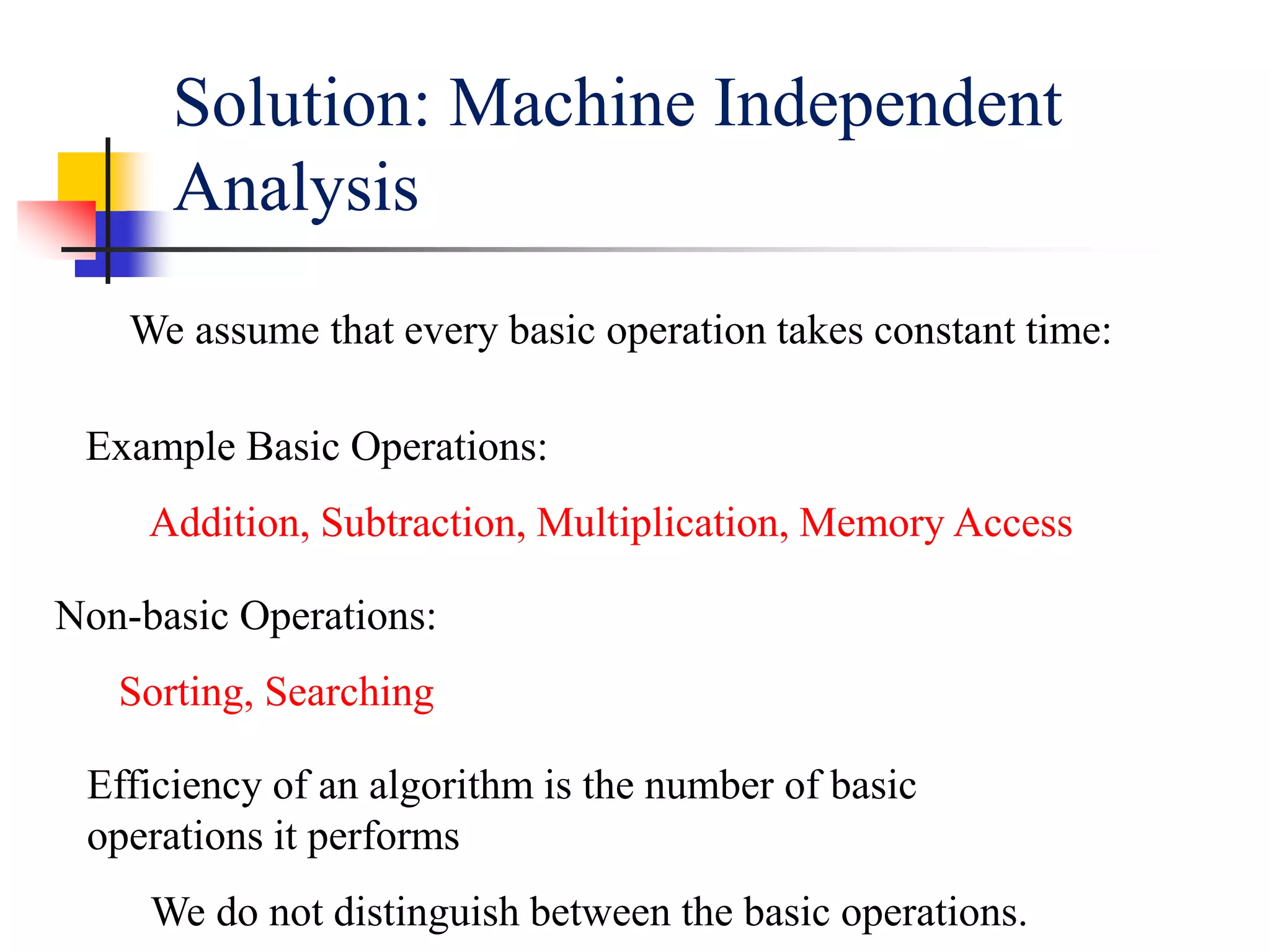 Solution: Machine Independent
Analysis
We assume that every basic operation takes constant time:
Example Basic Operations:
Addition, Subtraction, Multiplication, Memory Access
Non-basic Operations:
Sorting, Searching
Efficiency of an algorithm is the number of basic
operations it performs
We do not distinguish between the basic operations.
 