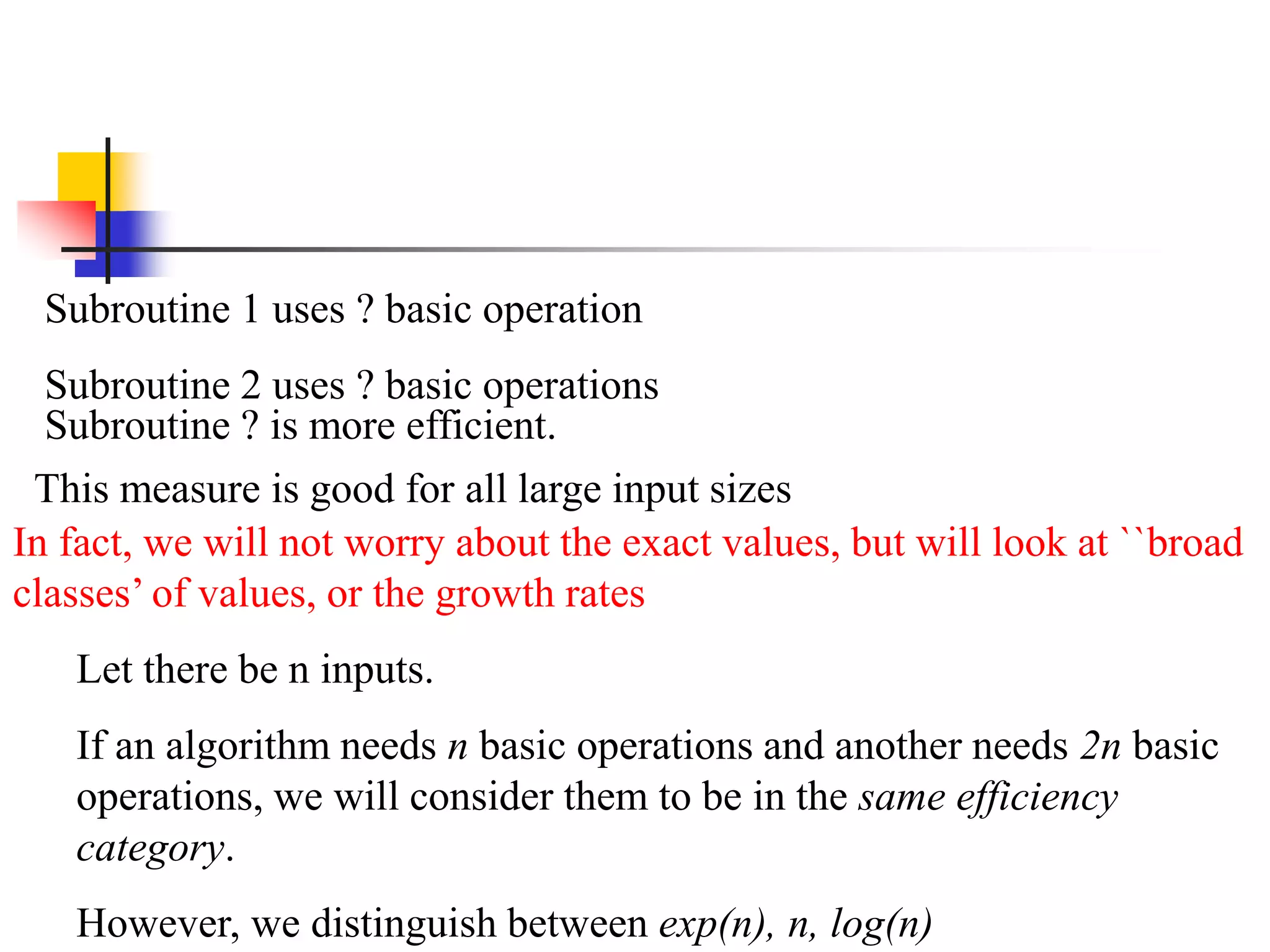 Subroutine 1 uses ? basic operation
Subroutine 2 uses ? basic operations
Subroutine ? is more efficient.
This measure is good for all large input sizes
In fact, we will not worry about the exact values, but will look at ``broad
classes’ of values, or the growth rates
Let there be n inputs.
If an algorithm needs n basic operations and another needs 2n basic
operations, we will consider them to be in the same efficiency
category.
However, we distinguish between exp(n), n, log(n)
 