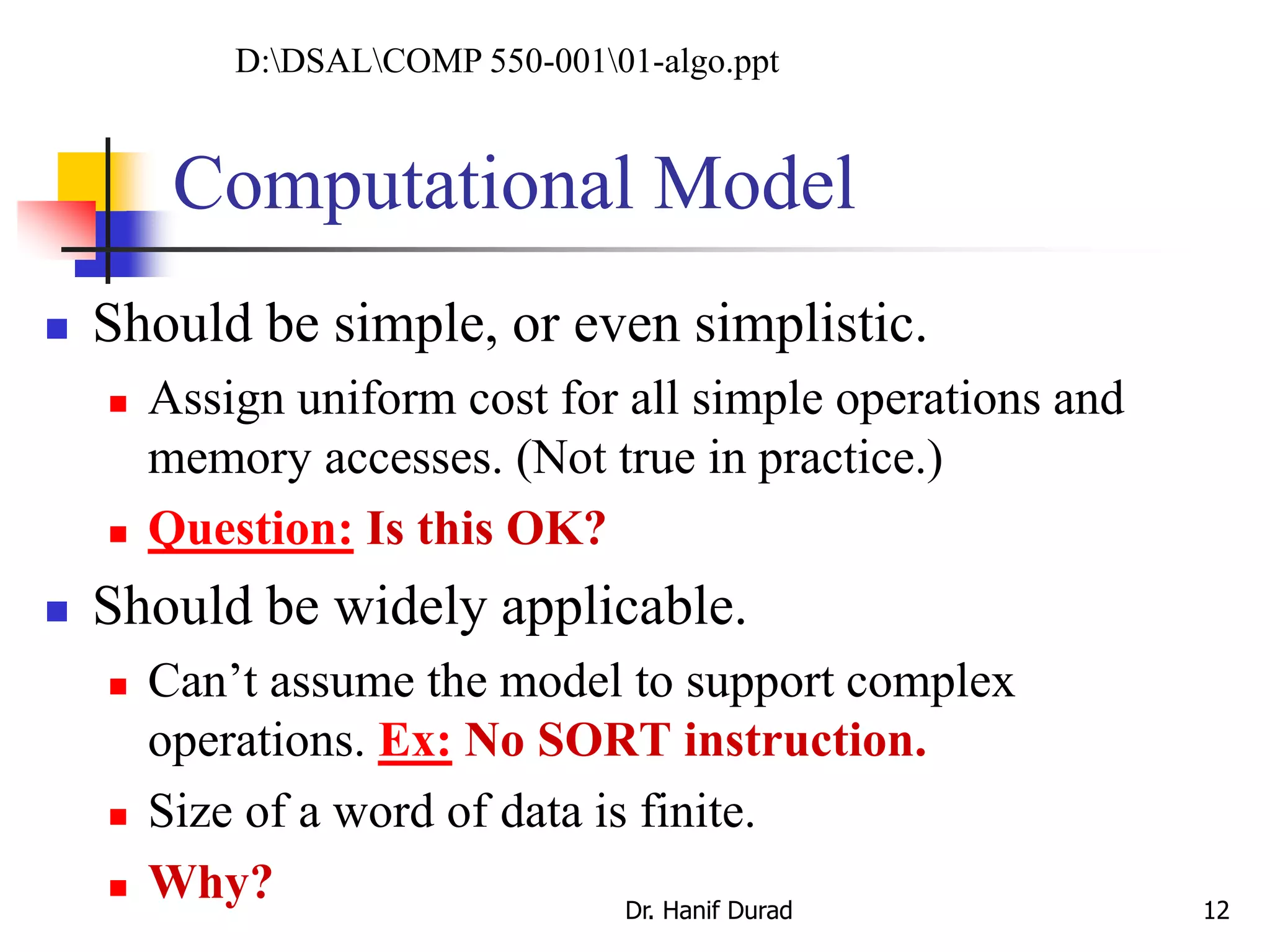 Computational Model
 Should be simple, or even simplistic.
 Assign uniform cost for all simple operations and
memory accesses. (Not true in practice.)
 Question: Is this OK?
 Should be widely applicable.
 Can’t assume the model to support complex
operations. Ex: No SORT instruction.
 Size of a word of data is finite.
 Why? Dr. Hanif Durad 12
D:DSALCOMP 550-00101-algo.ppt
 
