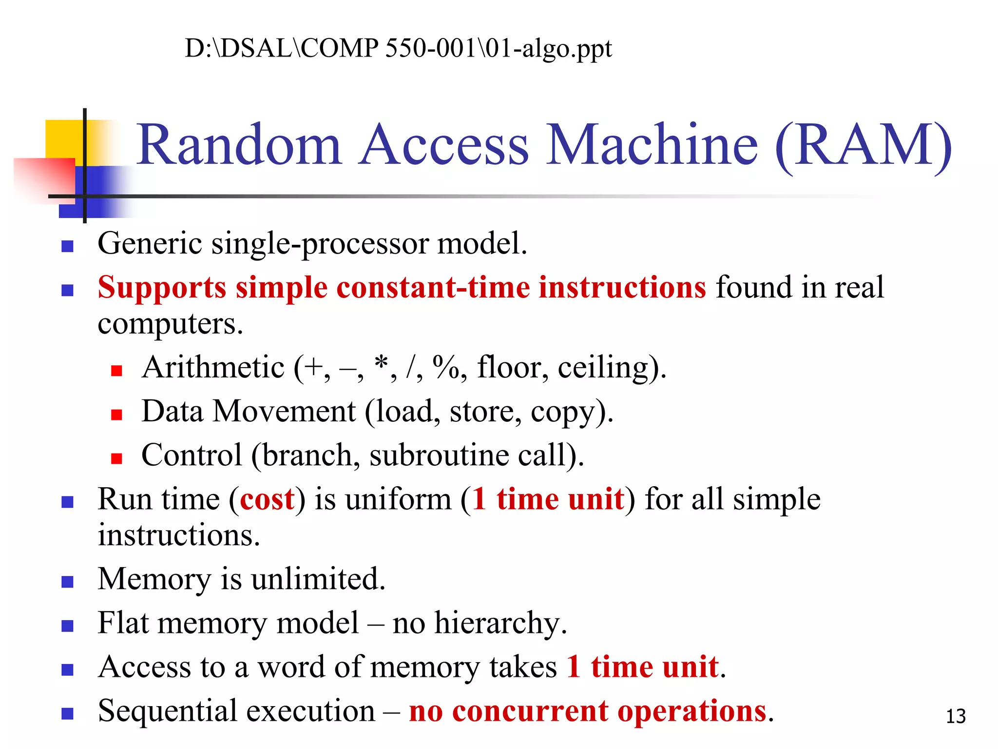 Random Access Machine (RAM)
 Generic single-processor model.
 Supports simple constant-time instructions found in real
computers.
 Arithmetic (+, –, *, /, %, floor, ceiling).
 Data Movement (load, store, copy).
 Control (branch, subroutine call).
 Run time (cost) is uniform (1 time unit) for all simple
instructions.
 Memory is unlimited.
 Flat memory model – no hierarchy.
 Access to a word of memory takes 1 time unit.
 Sequential execution – no concurrent operations. 13
D:DSALCOMP 550-00101-algo.ppt
 