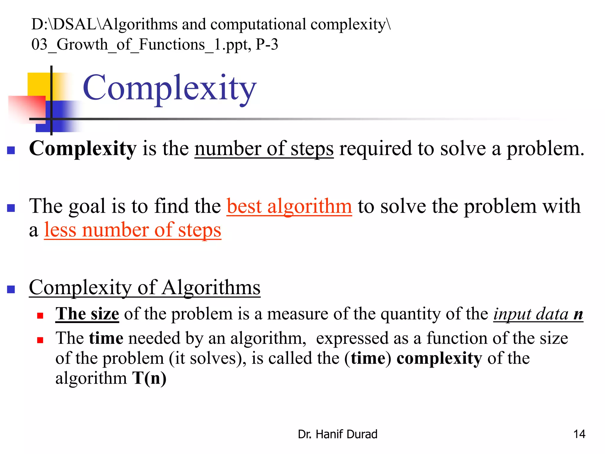 14
Complexity
 Complexity is the number of steps required to solve a problem.
 The goal is to find the best algorithm to solve the problem with
a less number of steps
 Complexity of Algorithms
 The size of the problem is a measure of the quantity of the input data n
 The time needed by an algorithm, expressed as a function of the size
of the problem (it solves), is called the (time) complexity of the
algorithm T(n)
D:DSALAlgorithms and computational complexity
03_Growth_of_Functions_1.ppt, P-3
Dr. Hanif Durad
 