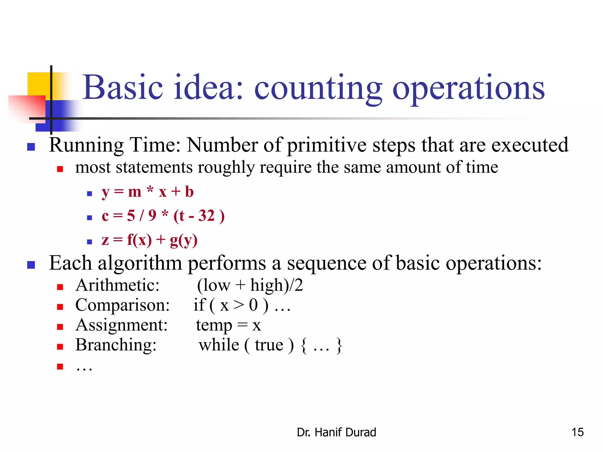 15
Basic idea: counting operations
 Running Time: Number of primitive steps that are executed
 most statements roughly require the same amount of time
 y = m * x + b
 c = 5 / 9 * (t - 32 )
 z = f(x) + g(y)
 Each algorithm performs a sequence of basic operations:
 Arithmetic: (low + high)/2
 Comparison: if ( x > 0 ) …
 Assignment: temp = x
 Branching: while ( true ) { … }
 …
Dr. Hanif Durad
 