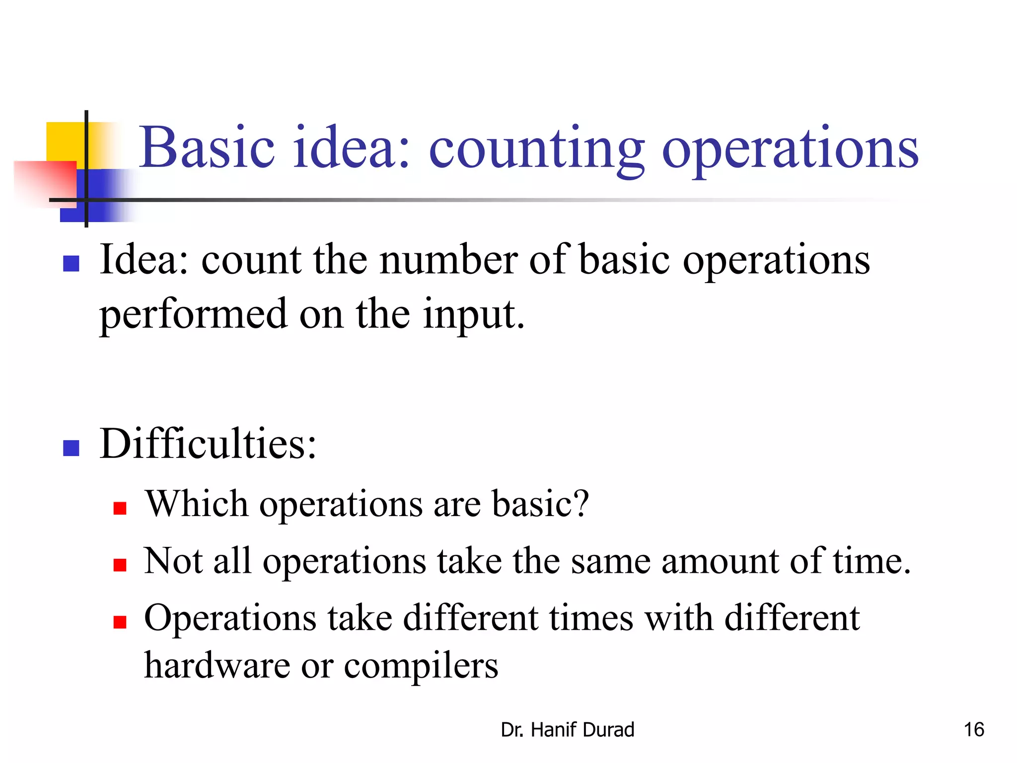 16
Basic idea: counting operations
 Idea: count the number of basic operations
performed on the input.
 Difficulties:
 Which operations are basic?
 Not all operations take the same amount of time.
 Operations take different times with different
hardware or compilers
Dr. Hanif Durad
 
