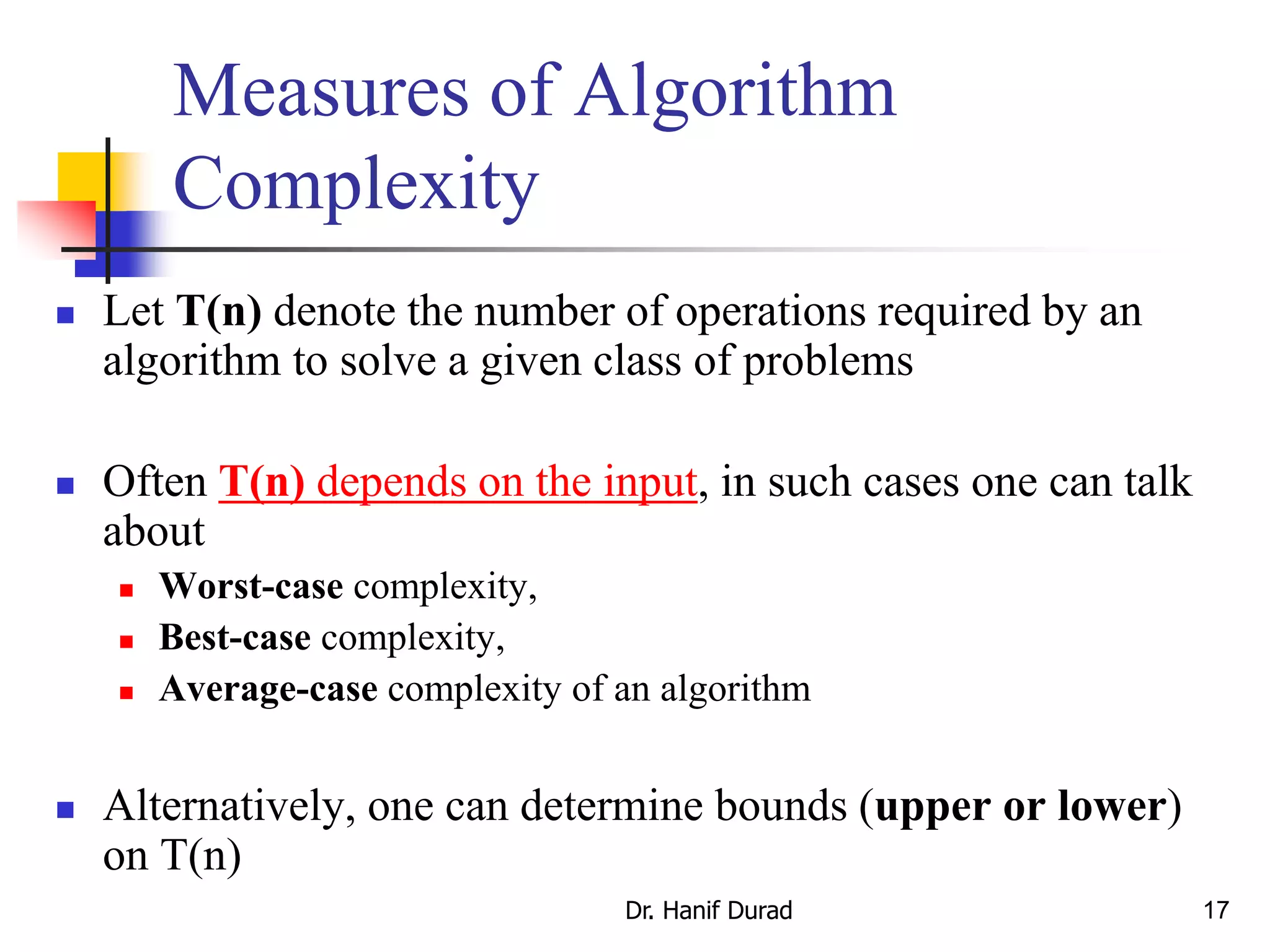 17
Measures of Algorithm
Complexity
 Let T(n) denote the number of operations required by an
algorithm to solve a given class of problems
 Often T(n) depends on the input, in such cases one can talk
about
 Worst-case complexity,
 Best-case complexity,
 Average-case complexity of an algorithm
 Alternatively, one can determine bounds (upper or lower)
on T(n)
Dr. Hanif Durad
 