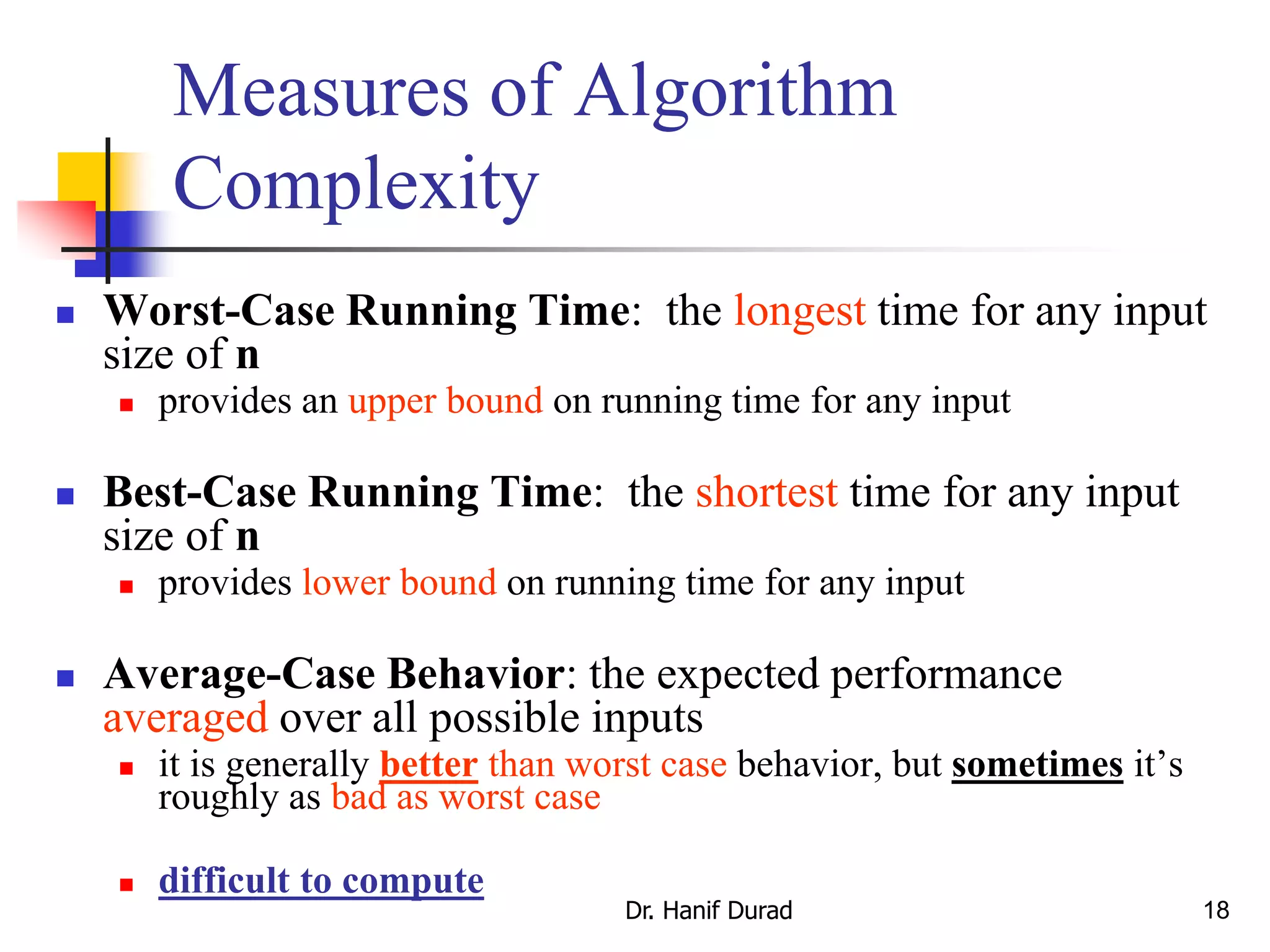 18
Measures of Algorithm
Complexity
 Worst-Case Running Time: the longest time for any input
size of n
 provides an upper bound on running time for any input
 Best-Case Running Time: the shortest time for any input
size of n
 provides lower bound on running time for any input
 Average-Case Behavior: the expected performance
averaged over all possible inputs
 it is generally better than worst case behavior, but sometimes it’s
roughly as bad as worst case
 difficult to compute
Dr. Hanif Durad
 