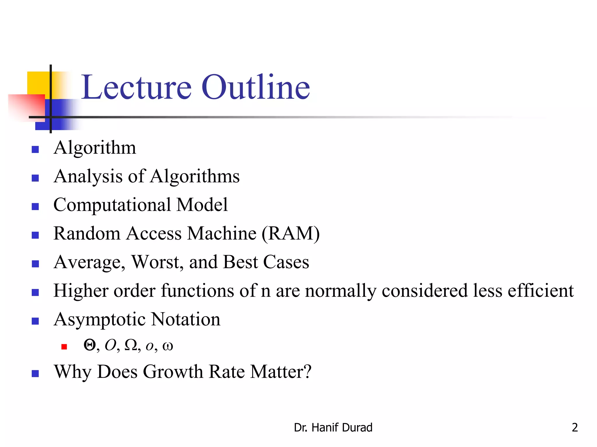 Dr. Hanif Durad 2
Lecture Outline
 Algorithm
 Analysis of Algorithms
 Computational Model
 Random Access Machine (RAM)
 Average, Worst, and Best Cases
 Higher order functions of n are normally considered less efficient
 Asymptotic Notation
 Q, O, W, o, w
 Why Does Growth Rate Matter?
 