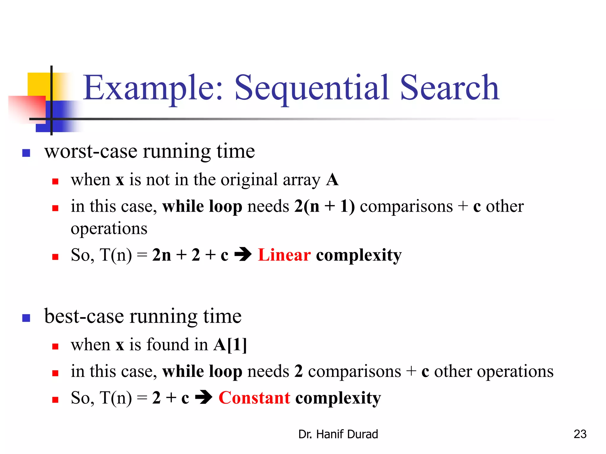 23
Example: Sequential Search
 worst-case running time
 when x is not in the original array A
 in this case, while loop needs 2(n + 1) comparisons + c other
operations
 So, T(n) = 2n + 2 + c  Linear complexity
 best-case running time
 when x is found in A[1]
 in this case, while loop needs 2 comparisons + c other operations
 So, T(n) = 2 + c  Constant complexity
Dr. Hanif Durad
 