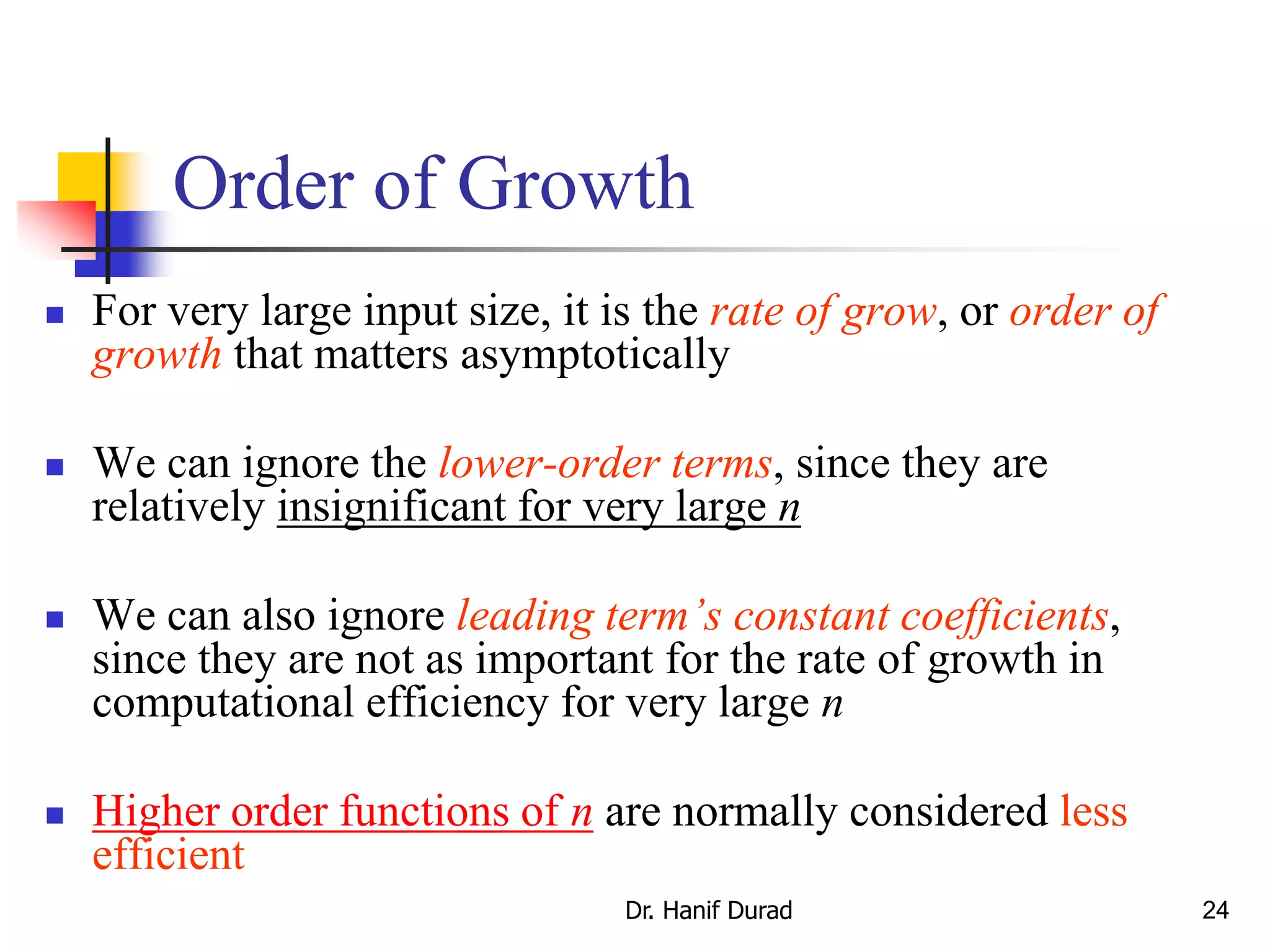 24
Order of Growth
 For very large input size, it is the rate of grow, or order of
growth that matters asymptotically
 We can ignore the lower-order terms, since they are
relatively insignificant for very large n
 We can also ignore leading term’s constant coefficients,
since they are not as important for the rate of growth in
computational efficiency for very large n
 Higher order functions of n are normally considered less
efficient
Dr. Hanif Durad
 
