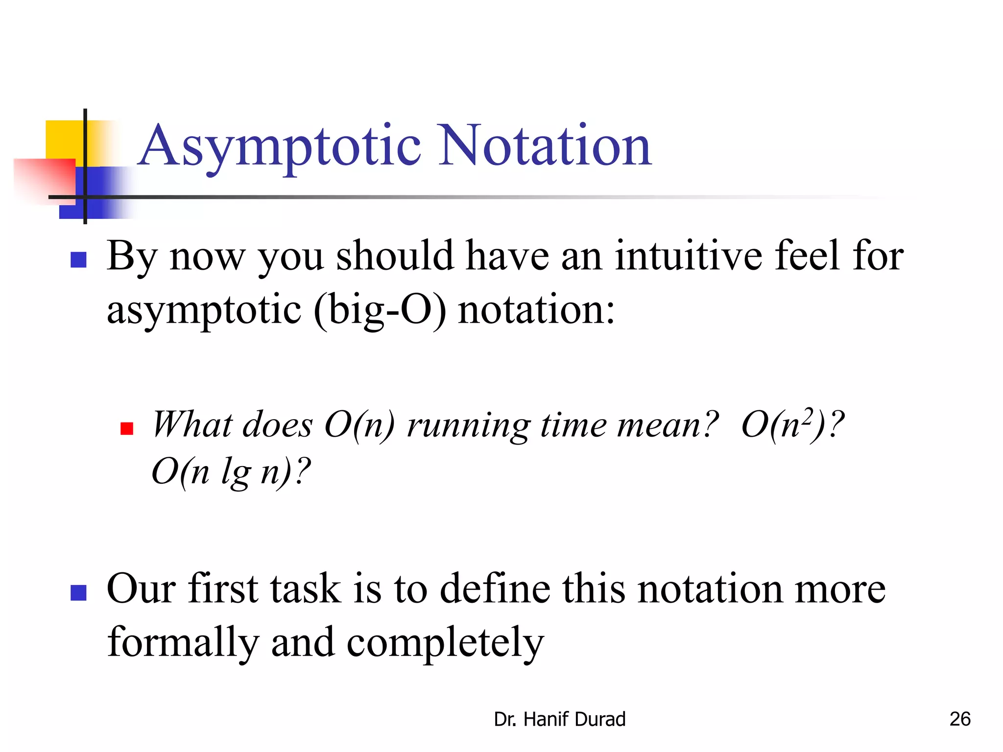26
Asymptotic Notation
 By now you should have an intuitive feel for
asymptotic (big-O) notation:
 What does O(n) running time mean? O(n2)?
O(n lg n)?
 Our first task is to define this notation more
formally and completely
Dr. Hanif Durad
 