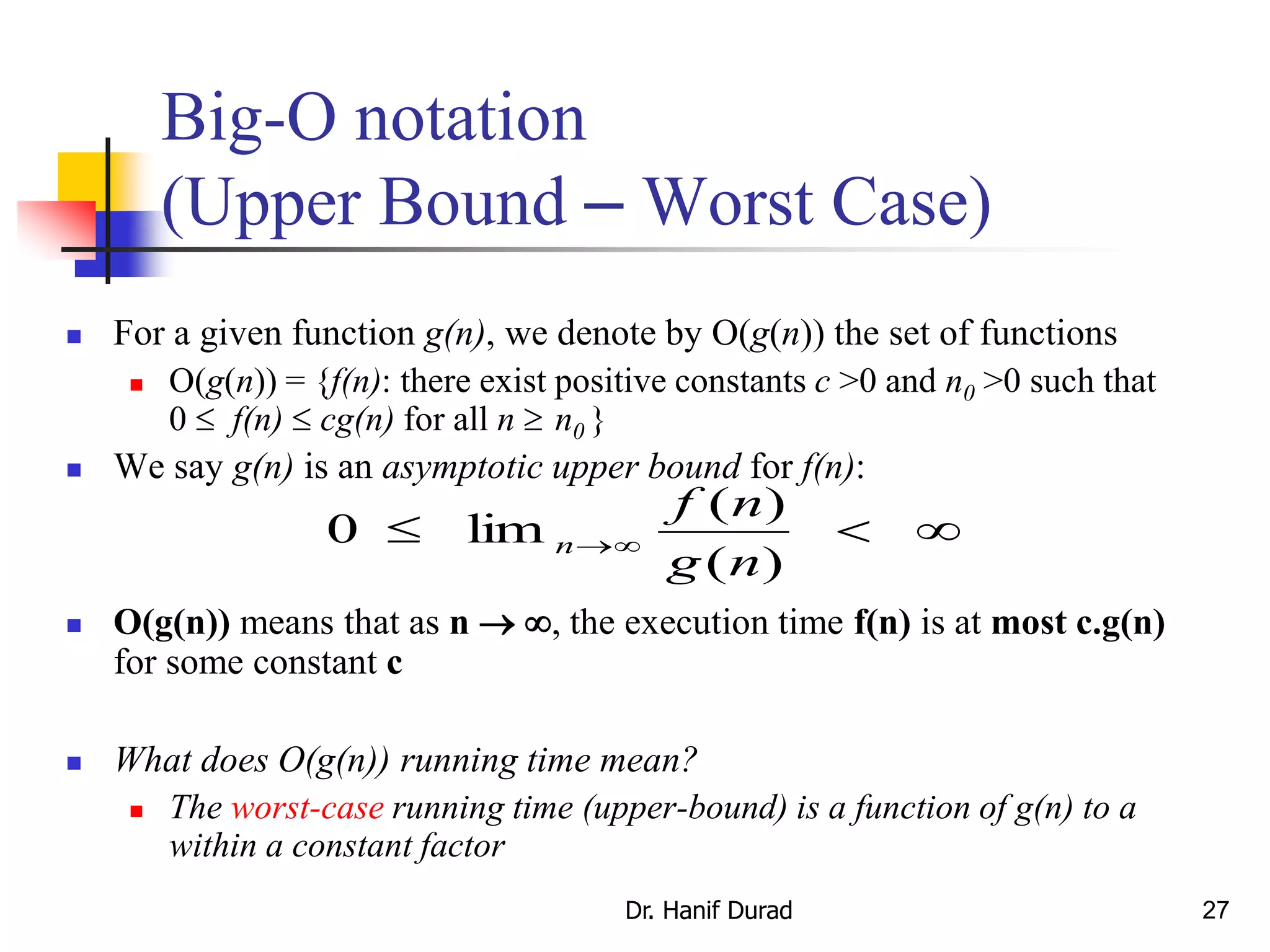 27
Big-O notation
(Upper Bound – Worst Case)
 For a given function g(n), we denote by O(g(n)) the set of functions
 O(g(n)) = {f(n): there exist positive constants c >0 and n0 >0 such that
0  f(n)  cg(n) for all n  n0 }
 We say g(n) is an asymptotic upper bound for f(n):
 O(g(n)) means that as n  , the execution time f(n) is at most c.g(n)
for some constant c
 What does O(g(n)) running time mean?
 The worst-case running time (upper-bound) is a function of g(n) to a
within a constant factor
 
)(
)(
lim0
ng
nf
n
Dr. Hanif Durad
 